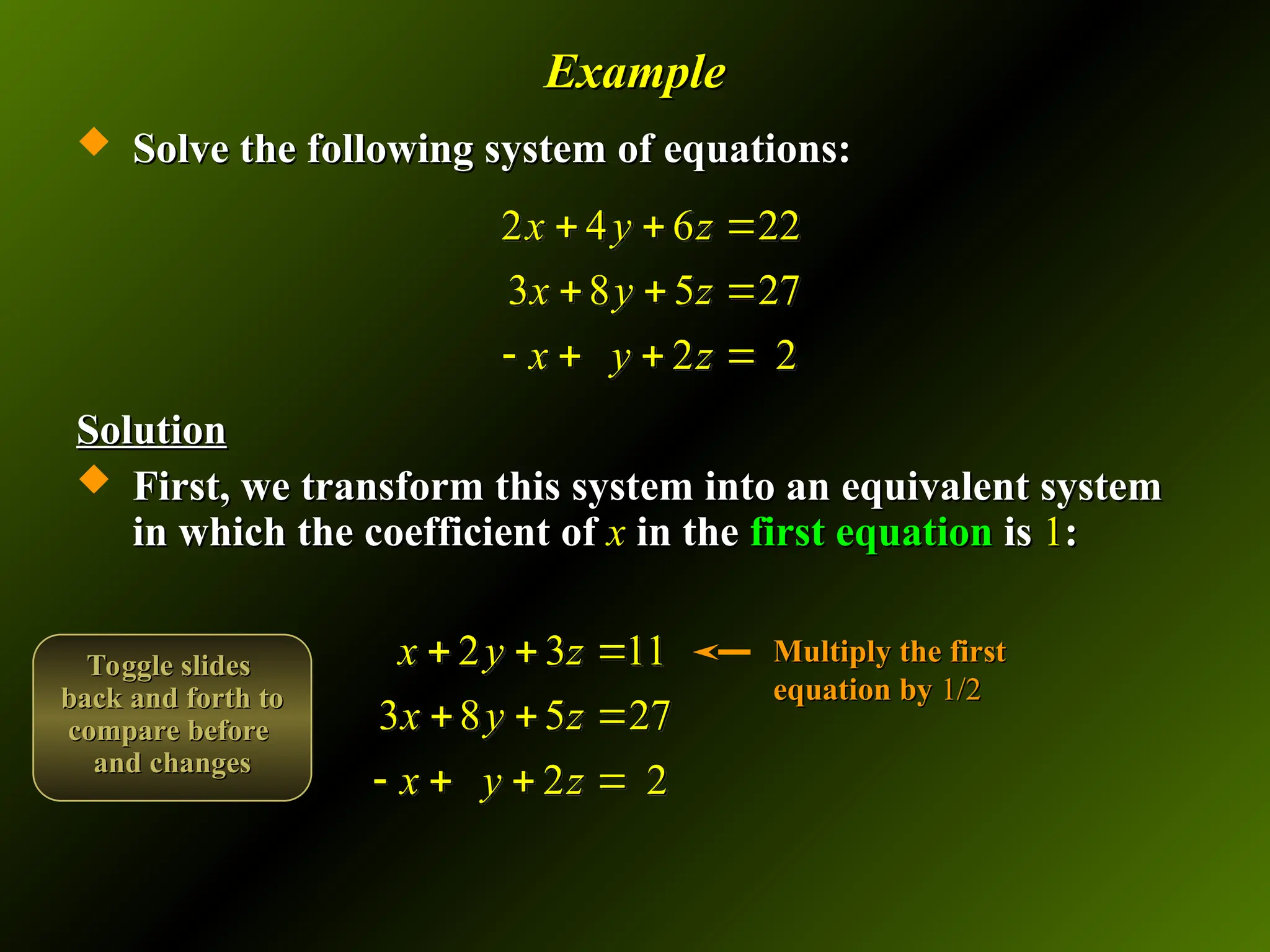 Example
Example
 Solve the following system of equations:
Solve the following system of equations:
Solution
Solution
 First, we transform this system into an equivalent system
First, we transform this system into an equivalent system
in which the coefficient of
in which the coefficient of x
x in the
in the first equation
first equation is
is 1
1:
:
2 4 6 22
3 8 5 27
2 2
x y z
x y z
x y z
  
  
   
2 3 11
3 8 5 27
2 2
x y z
x y z
x y z
  
  
   
Multiply the first
Multiply the first
equation by
equation by 1/2
1/2
Toggle slides
Toggle slides
back and forth to
back and forth to
compare before
compare before
and changes
and changes
 