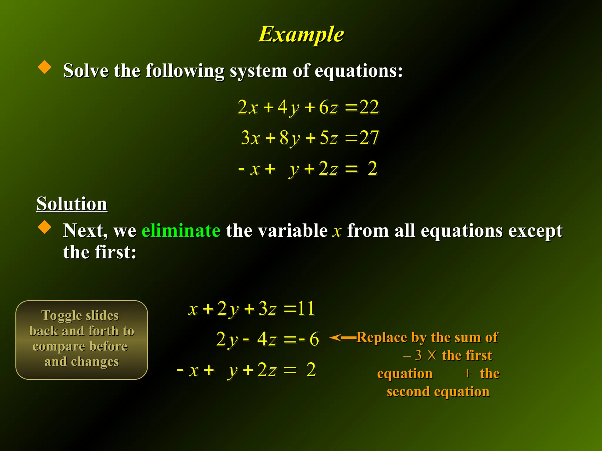 Example
Example
 Solve the following system of equations:
Solve the following system of equations:
Solution
Solution
 Next, we
Next, we eliminate
eliminate the variable
the variable x
x from all equations except
from all equations except
the first:
the first:
2 4 6 22
3 8 5 27
2 2
x y z
x y z
x y z
  
  
   
2 3 11
2 4 6
2 2
x y z
y z
x y z
  
 
   
Replace by the sum of
Replace by the sum of
– 3
– 3 ☓
☓ the first
the first
equation
equation +
+ the
the
second equation
second equation
Toggle slides
Toggle slides
back and forth to
back and forth to
compare before
compare before
and changes
and changes
 