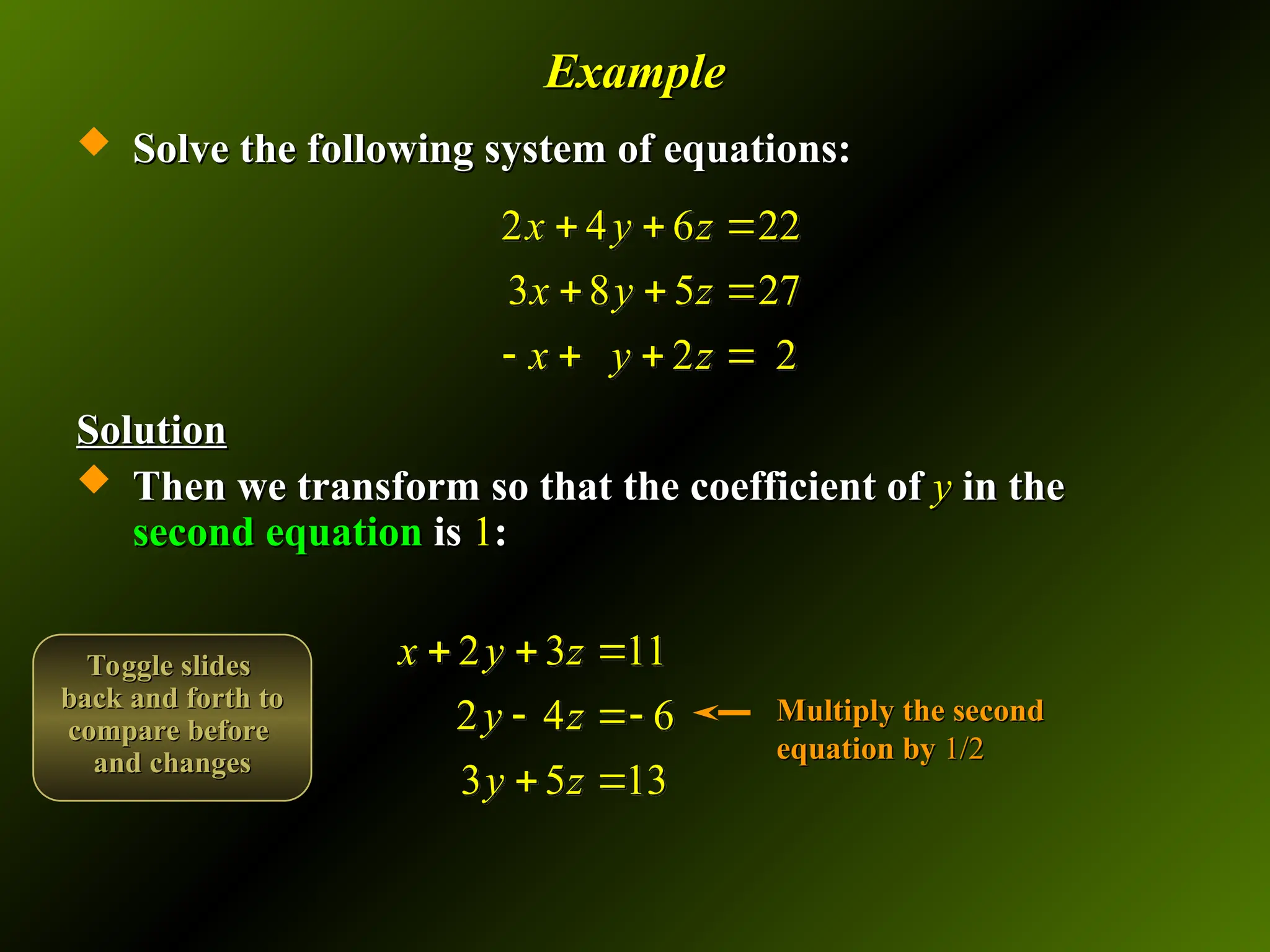 Example
Example
 Solve the following system of equations:
Solve the following system of equations:
Solution
Solution
 Then we transform so that the coefficient of
Then we transform so that the coefficient of y
y in the
in the
second equation
second equation is
is 1
1:
:
2 4 6 22
3 8 5 27
2 2
x y z
x y z
x y z
  
  
   
2 3 11
2 4 6
3 5 13
x y z
y z
y z
  
 
 
Multiply the second
Multiply the second
equation by
equation by 1/2
1/2
Toggle slides
Toggle slides
back and forth to
back and forth to
compare before
compare before
and changes
and changes
 