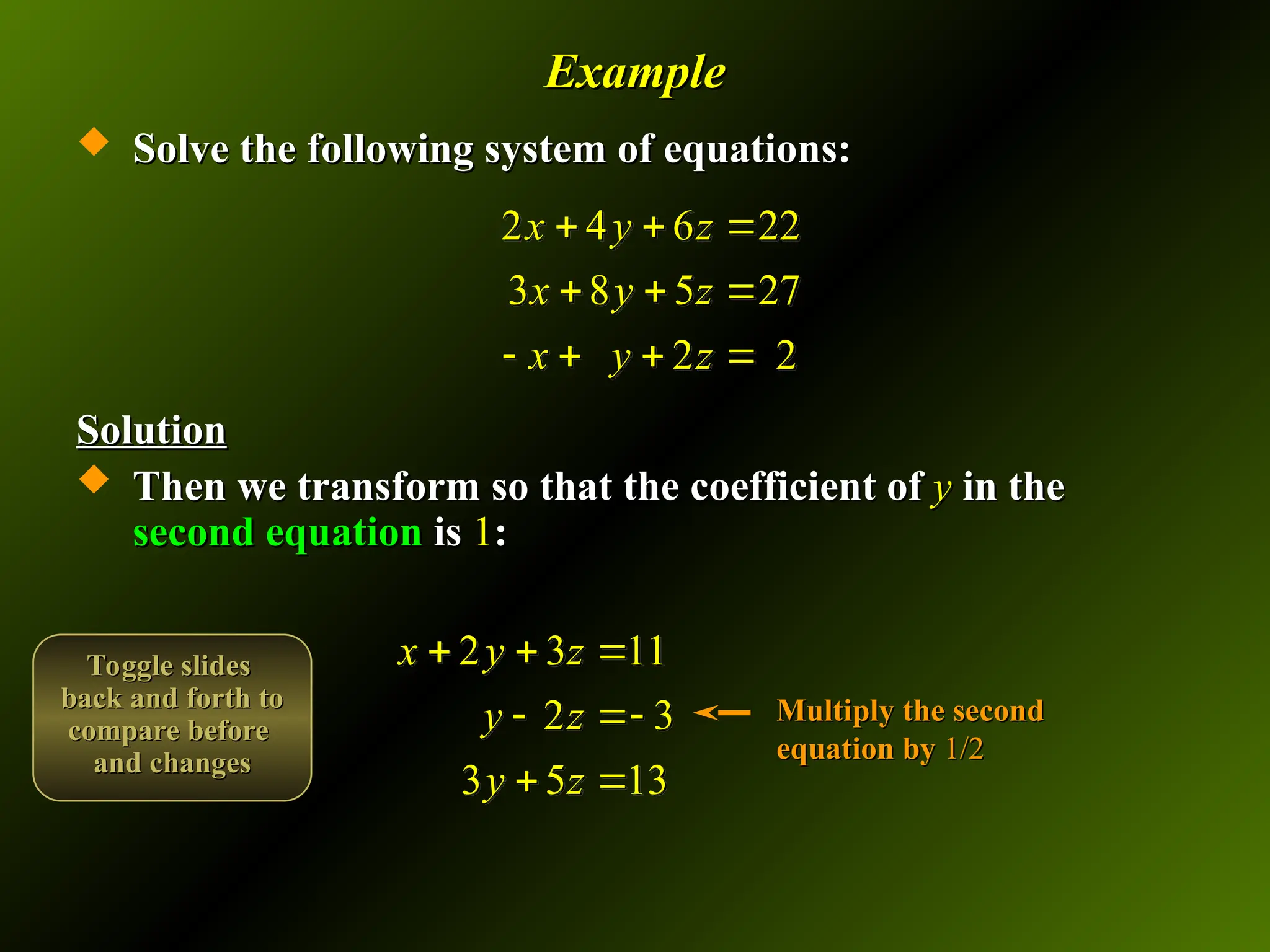 Example
Example
 Solve the following system of equations:
Solve the following system of equations:
Solution
Solution
 Then we transform so that the coefficient of
Then we transform so that the coefficient of y
y in the
in the
second equation
second equation is
is 1
1:
:
2 4 6 22
3 8 5 27
2 2
x y z
x y z
x y z
  
  
   
2 3 11
2 3
3 5 13
x y z
y z
y z
  
 
 
Multiply the second
Multiply the second
equation by
equation by 1/2
1/2
Toggle slides
Toggle slides
back and forth to
back and forth to
compare before
compare before
and changes
and changes
 