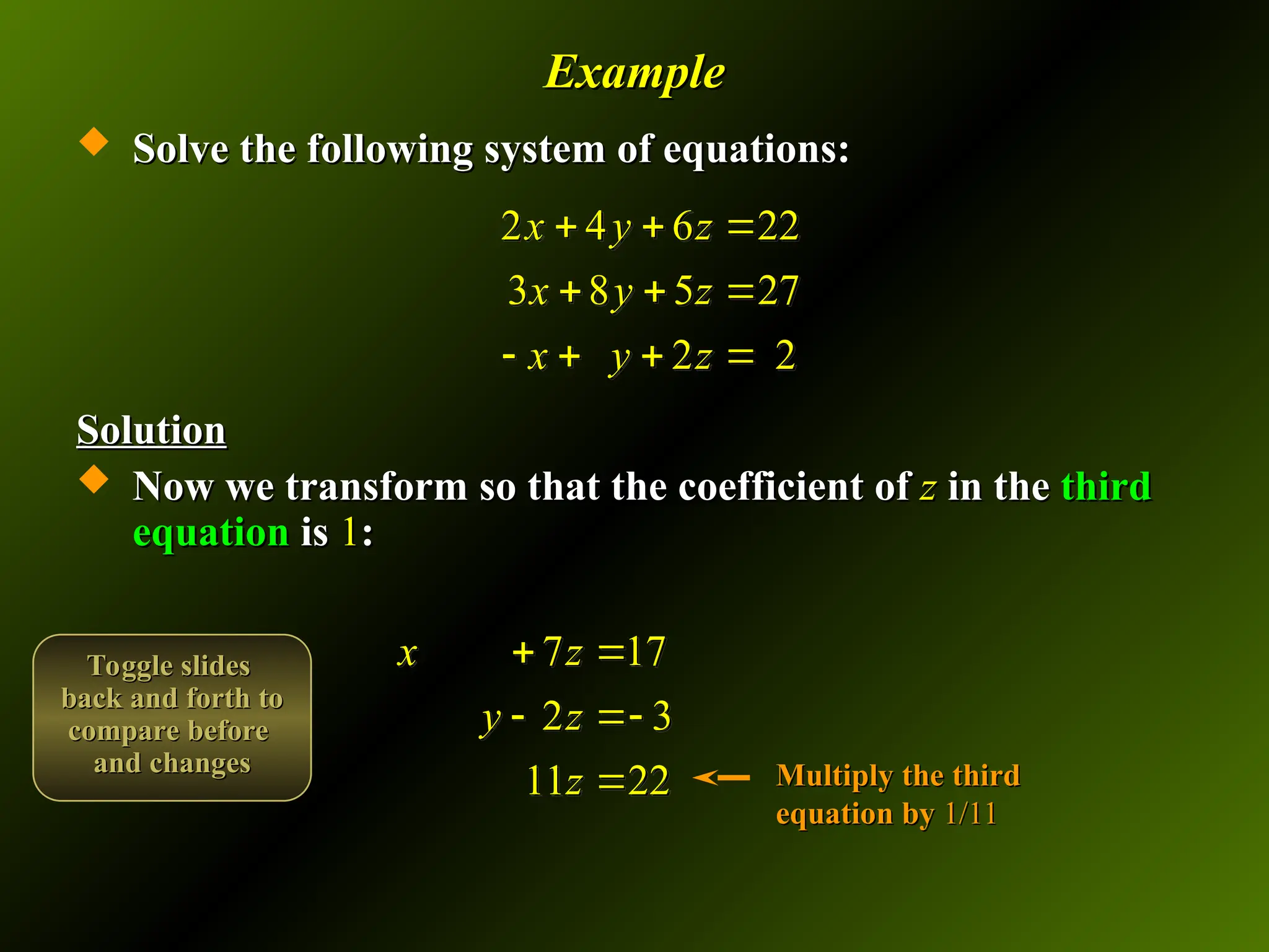 Example
Example
 Solve the following system of equations:
Solve the following system of equations:
Solution
Solution
 Now we transform so that the coefficient of
Now we transform so that the coefficient of z
z in the
in the third
third
equation
equation is
is 1
1:
:
2 4 6 22
3 8 5 27
2 2
x y z
x y z
x y z
  
  
   
7 17
2 3
11 22
x z
y z
z
 
 
 Multiply the third
Multiply the third
equation by
equation by 1/11
1/11
Toggle slides
Toggle slides
back and forth to
back and forth to
compare before
compare before
and changes
and changes
 