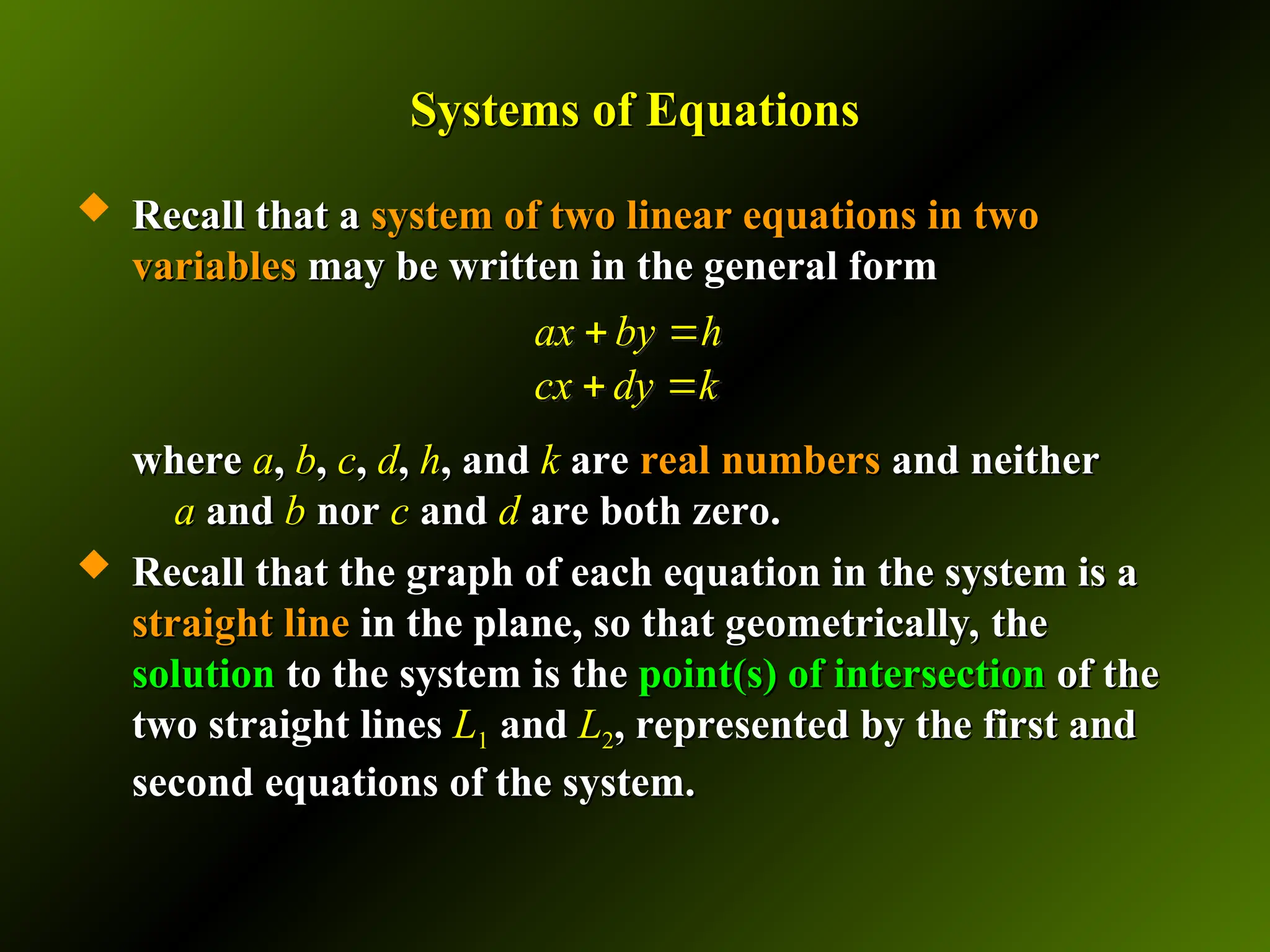 Systems of Equations
Systems of Equations
 Recall that a
Recall that a system of two linear equations in two
system of two linear equations in two
variables
variables may be written in the general form
may be written in the general form
where
where a
a,
, b
b,
, c
c,
, d
d,
, h
h, and
, and k
k are
are real numbers
real numbers and neither
and neither
a
a and
and b
b nor
nor c
c and
and d
d are both zero.
are both zero.
 Recall that the graph of each equation in the system is a
Recall that the graph of each equation in the system is a
straight line
straight line in the plane, so that geometrically, the
in the plane, so that geometrically, the
solution
solution to the system is the
to the system is the point(s) of intersection
point(s) of intersection of the
of the
two straight lines
two straight lines L
L1
1 and
and L
L2
2, represented by the first and
, represented by the first and
second equations of the system.
second equations of the system.
ax by h
cx dy k
 
 
 