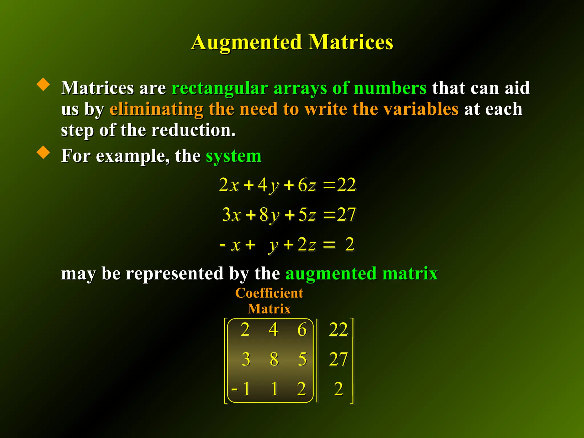 Augmented Matrices
Augmented Matrices
 Matrices are
Matrices are rectangular arrays of numbers
rectangular arrays of numbers that can aid
that can aid
us by
us by eliminating the need to write the variables
eliminating the need to write the variables at each
at each
step of the reduction.
step of the reduction.
 For example, the
For example, the system
system
may be represented by the
may be represented by the augmented
augmented matrix
matrix
Coefficient
Coefficient
Matrix
Matrix
2 4 6 22
3 8 5 27
2 2
x y z
x y z
x y z
  
  
   
2 4 6 22
3 8 5 27
1 1 2 2
 
 
 
 

 
 