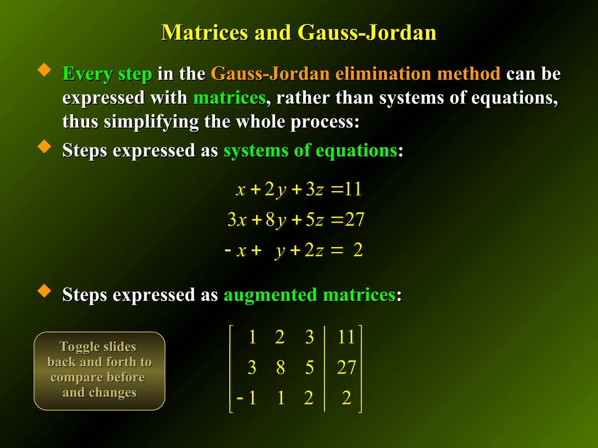 Matrices and Gauss-Jordan
Matrices and Gauss-Jordan
 Every step
Every step in the
in the Gauss-Jordan elimination method
Gauss-Jordan elimination method can be
can be
expressed with
expressed with matrices
matrices, rather than systems of equations,
, rather than systems of equations,
thus simplifying the whole process:
thus simplifying the whole process:
 Steps expressed as
Steps expressed as systems of equations
systems of equations:
:
 Steps expressed as
Steps expressed as augmented matrices
augmented matrices:
:
1 2 3 11
3 8 5 27
1 1 2 2
 
 
 
 

 
2 3 11
3 8 5 27
2 2
x y z
x y z
x y z
  
  
   
Toggle slides
Toggle slides
back and forth to
back and forth to
compare before
compare before
and changes
and changes
 