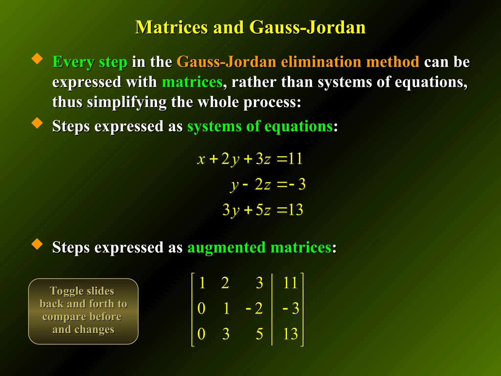 Matrices and Gauss-Jordan
Matrices and Gauss-Jordan
 Every step
Every step in the
in the Gauss-Jordan elimination method
Gauss-Jordan elimination method can be
can be
expressed with
expressed with matrices
matrices, rather than systems of equations,
, rather than systems of equations,
thus simplifying the whole process:
thus simplifying the whole process:
 Steps expressed as
Steps expressed as systems of equations
systems of equations:
:
 Steps expressed as
Steps expressed as augmented matrices
augmented matrices:
:
1 2 3 11
0 1 2 3
0 3 5 13
 
 
 
 
 
 
2 3 11
2 3
3 5 13
x y z
y z
y z
  
 
 
Toggle slides
Toggle slides
back and forth to
back and forth to
compare before
compare before
and changes
and changes
 