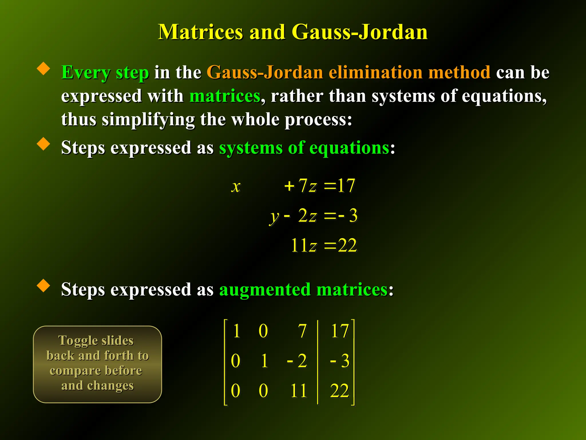 Matrices and Gauss-Jordan
Matrices and Gauss-Jordan
 Every step
Every step in the
in the Gauss-Jordan elimination method
Gauss-Jordan elimination method can be
can be
expressed with
expressed with matrices
matrices, rather than systems of equations,
, rather than systems of equations,
thus simplifying the whole process:
thus simplifying the whole process:
 Steps expressed as
Steps expressed as systems of equations
systems of equations:
:
 Steps expressed as
Steps expressed as augmented matrices
augmented matrices:
:
1 0 7 17
0 1 2 3
0 0 11 22
 
 
 
 
 
 
7 17
2 3
11 22
x z
y z
z
 
 

Toggle slides
Toggle slides
back and forth to
back and forth to
compare before
compare before
and changes
and changes
 