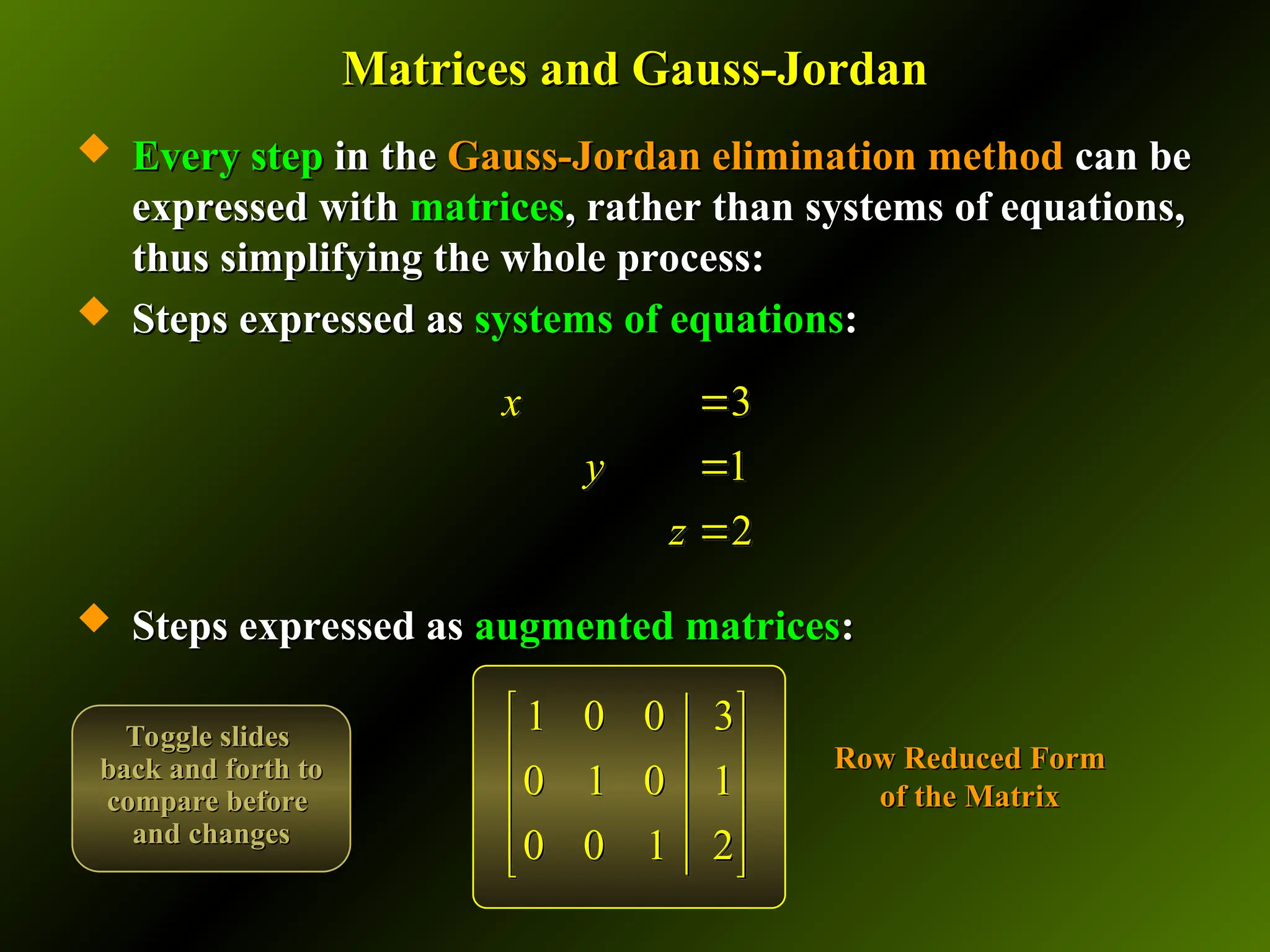 Matrices and Gauss-Jordan
Matrices and Gauss-Jordan
 Every step
Every step in the
in the Gauss-Jordan elimination method
Gauss-Jordan elimination method can be
can be
expressed with
expressed with matrices
matrices, rather than systems of equations,
, rather than systems of equations,
thus simplifying the whole process:
thus simplifying the whole process:
 Steps expressed as
Steps expressed as systems of equations
systems of equations:
:
 Steps expressed as
Steps expressed as augmented matrices
augmented matrices:
:
1 0 0 3
0 1 0 1
0 0 1 2
 
 
 
 
 
3
1
2
x
y
z



Row Reduced Form
Row Reduced Form
of the Matrix
of the Matrix
Toggle slides
Toggle slides
back and forth to
back and forth to
compare before
compare before
and changes
and changes
 