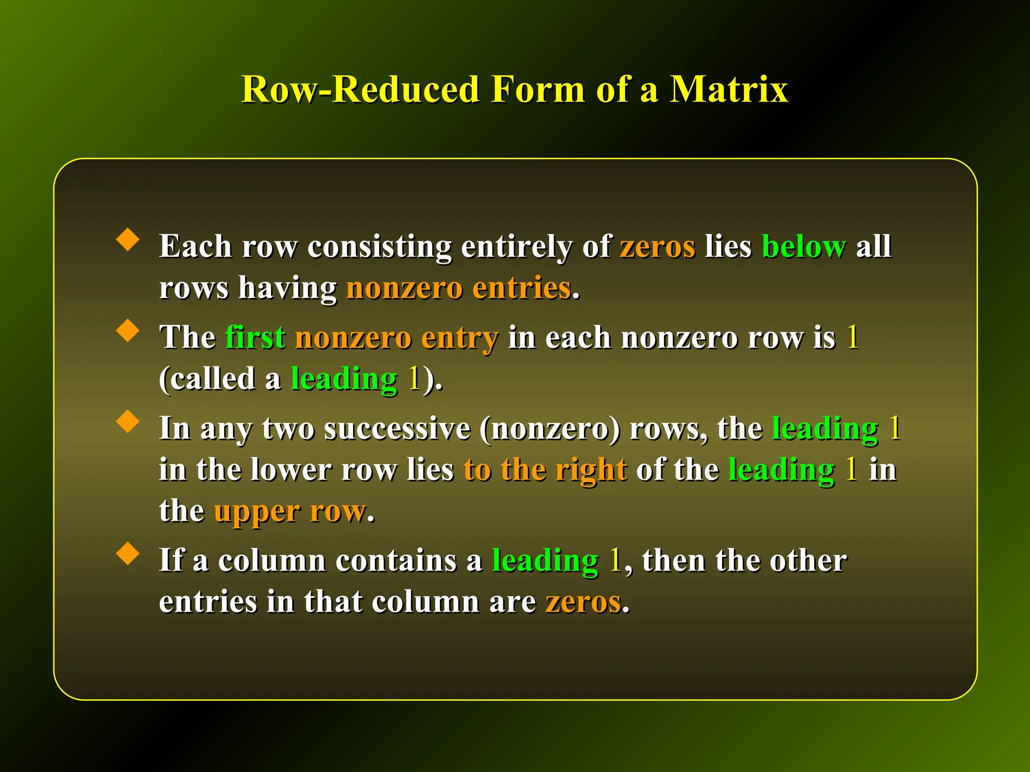 Row-Reduced Form of a Matrix
Row-Reduced Form of a Matrix
 Each row consisting entirely of
Each row consisting entirely of zeros
zeros lies
lies below
below all
all
rows having
rows having nonzero entries
nonzero entries.
.
 The
The first
first nonzero entry
nonzero entry in each nonzero row is
in each nonzero row is 1
1
(called a
(called a leading
leading 1
1).
).
 In any two successive (nonzero) rows, the
In any two successive (nonzero) rows, the leading
leading 1
1
in the lower row lies
in the lower row lies to the right
to the right of the
of the leading
leading 1
1 in
in
the
the upper row
upper row.
.
 If a column contains a
If a column contains a leading
leading 1
1, then the other
, then the other
entries in that column are
entries in that column are zeros
zeros.
.
 