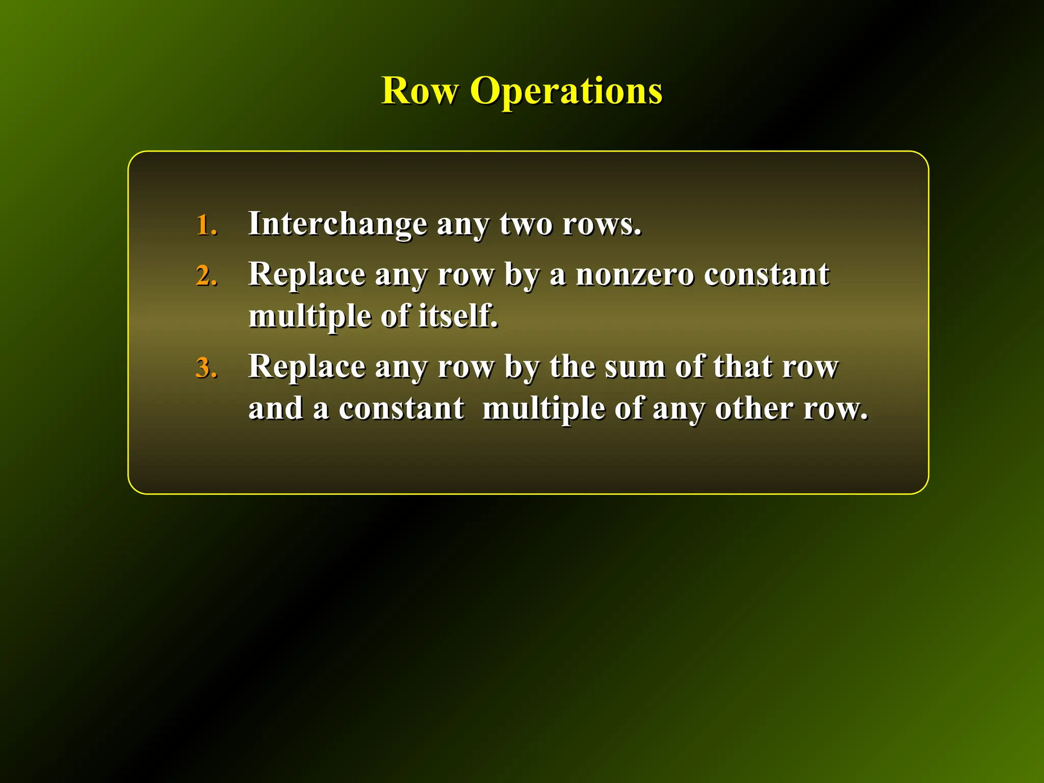 Row Operations
Row Operations
1.
1. Interchange any two rows.
Interchange any two rows.
2.
2. Replace any row by a nonzero constant
Replace any row by a nonzero constant
multiple of itself.
multiple of itself.
3.
3. Replace any row by the sum of that row
Replace any row by the sum of that row
and a constant multiple of any other row.
and a constant multiple of any other row.
 
