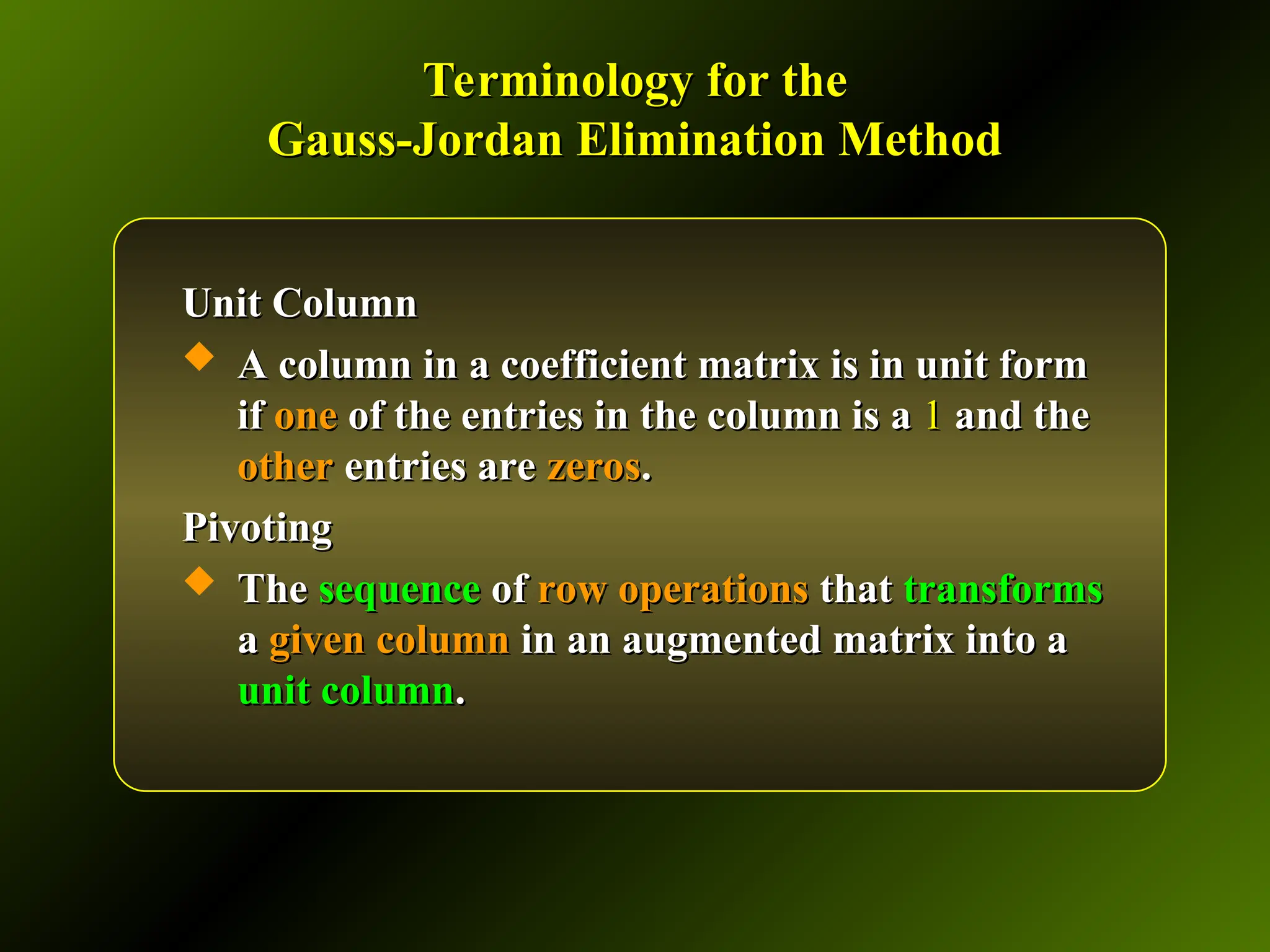 Terminology for the
Terminology for the
Gauss-Jordan Elimination Method
Gauss-Jordan Elimination Method
Unit Column
Unit Column
 A column in a coefficient matrix is in unit form
A column in a coefficient matrix is in unit form
if
if one
one of the entries in the column is a
of the entries in the column is a 1
1 and the
and the
other
other entries are
entries are zeros
zeros.
.
Pivoting
Pivoting
 The
The sequence
sequence of
of row operations
row operations that
that transforms
transforms
a
a given column
given column in an augmented matrix into a
in an augmented matrix into a
unit column
unit column.
.
 