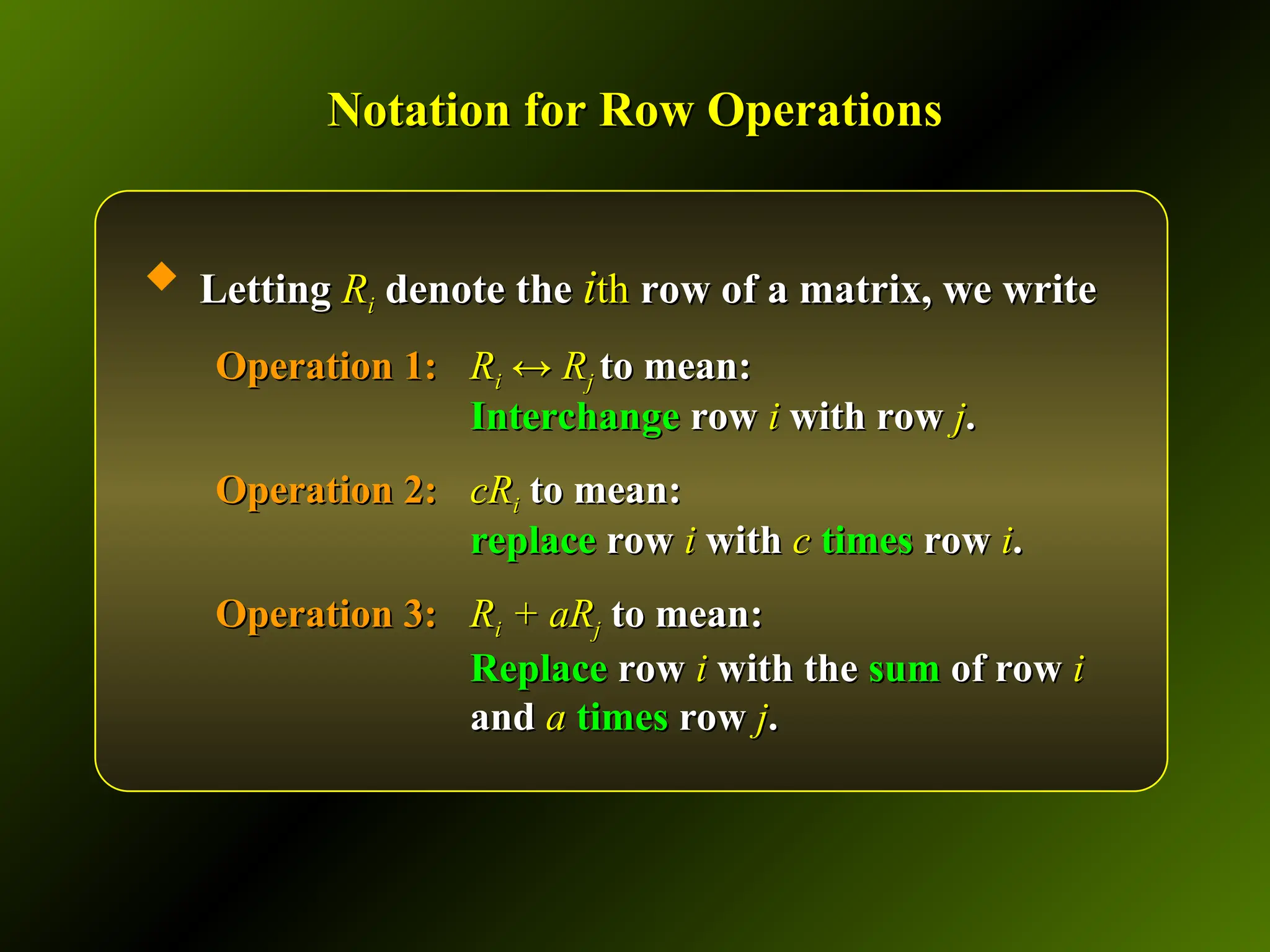 Notation for Row Operations
Notation for Row Operations
 Letting
Letting R
Ri
i denote the
denote the i
ith
th row of a matrix, we write
row of a matrix, we write
Operation 1:
Operation 1: R
Ri
i ↔ R
↔ Rj
j to mean:
to mean:
Interchange
Interchange row
row i
i with row
with row j
j.
.
Operation 2:
Operation 2: cR
cRi
i to mean:
to mean:
replace
replace row
row i
i with
with c
c times
times row
row i
i.
.
Operation 3:
Operation 3: R
Ri
i + aR
+ aRj
j to mean:
to mean:
Replace
Replace row
row i
i with the
with the sum
sum of row
of row i
i
and
and a
a times
times row
row j
j.
.
 