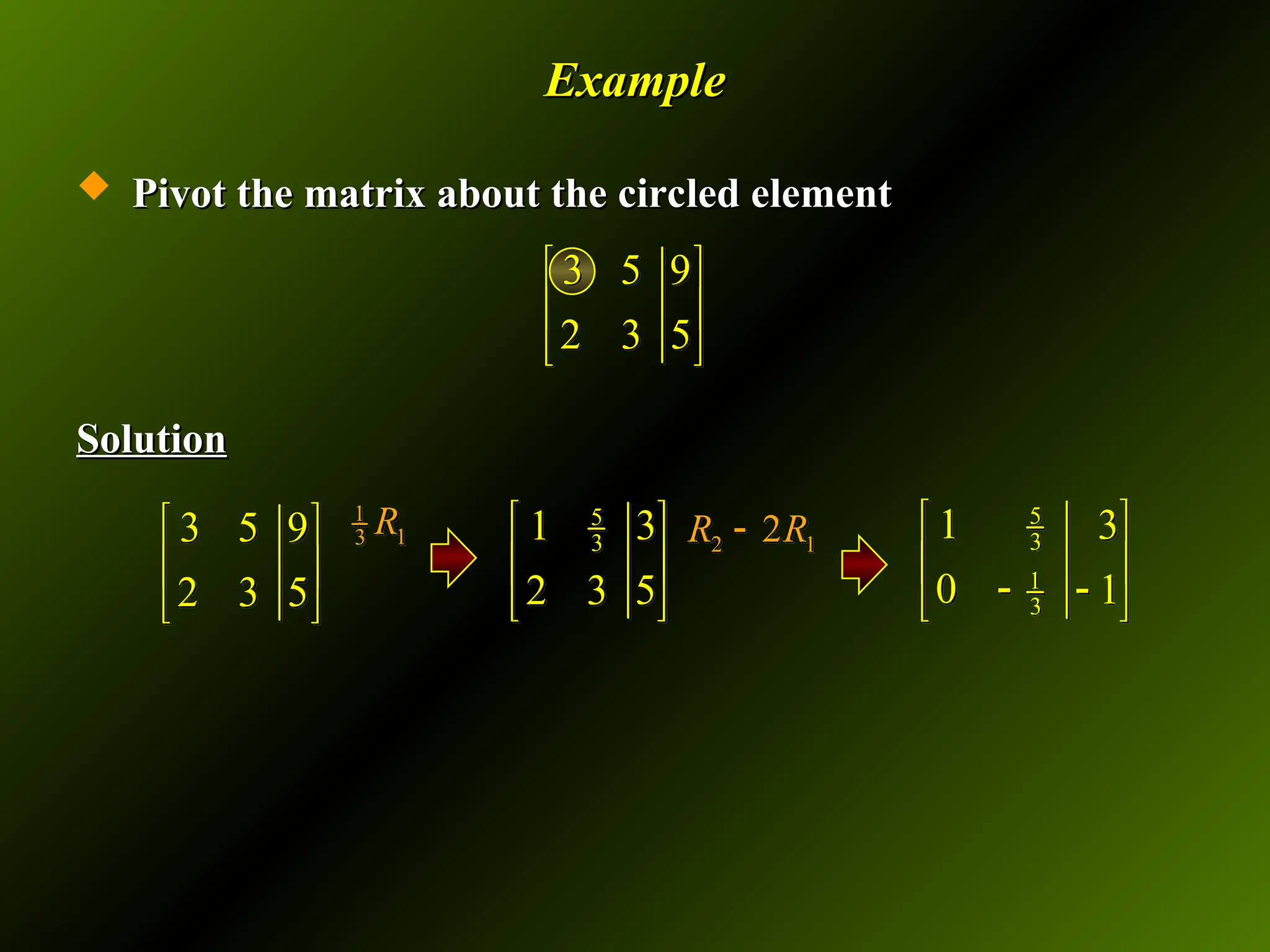 Example
Example
 Pivot the matrix about the circled element
Pivot the matrix about the circled element
Solution
Solution
3 5 9
2 3 5
 
 
 
3 5 9
2 3 5
 
 
 
1
1
3 R 5
3 3
1
5
2 3
 
 
 
2 1
2
R R
 5
3
1
3
1 3
0 1
 
 
 
 
 