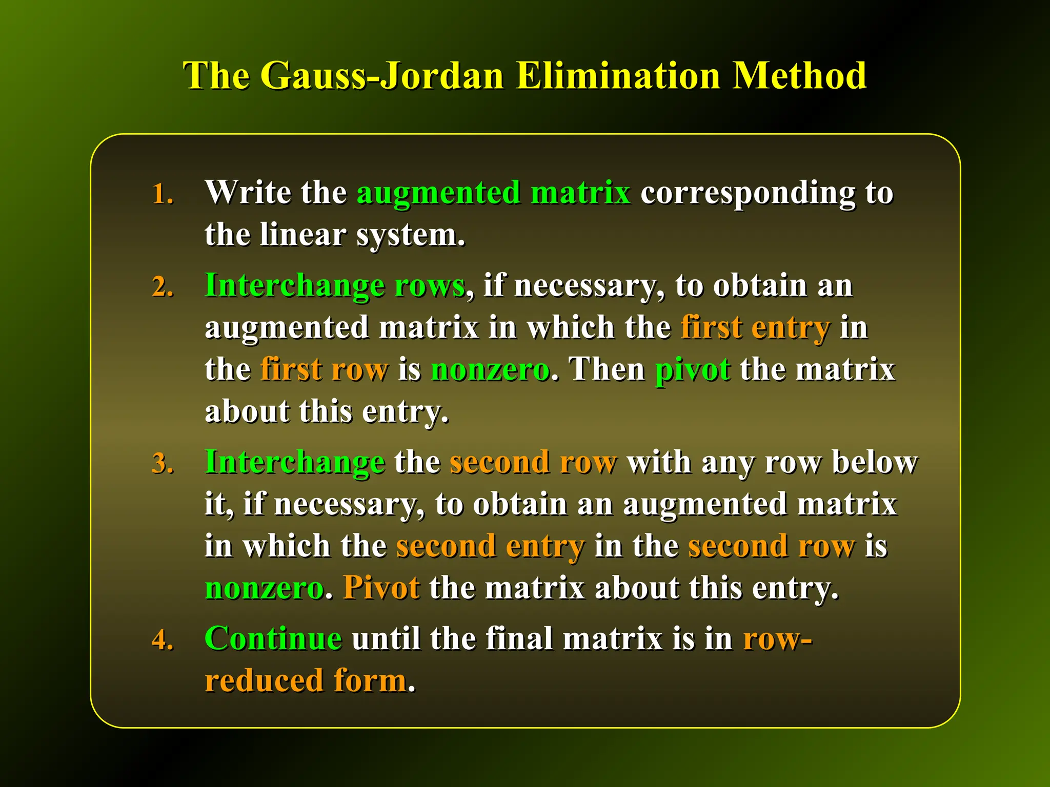 The Gauss-Jordan Elimination Method
The Gauss-Jordan Elimination Method
1.
1. Write the
Write the augmented matrix
augmented matrix corresponding to
corresponding to
the linear system.
the linear system.
2.
2. Interchange rows
Interchange rows, if necessary, to obtain an
, if necessary, to obtain an
augmented matrix in which the
augmented matrix in which the first entry
first entry in
in
the
the first row
first row is
is nonzero
nonzero. Then
. Then pivot
pivot the matrix
the matrix
about this entry.
about this entry.
3.
3. Interchange
Interchange the
the second row
second row with any row below
with any row below
it, if necessary, to obtain an augmented matrix
it, if necessary, to obtain an augmented matrix
in which the
in which the second entry
second entry in the
in the second row
second row is
is
nonzero
nonzero.
. Pivot
Pivot the matrix about this entry.
the matrix about this entry.
4.
4. Continue
Continue until the final matrix is in
until the final matrix is in row-
row-
reduced form
reduced form.
.
 