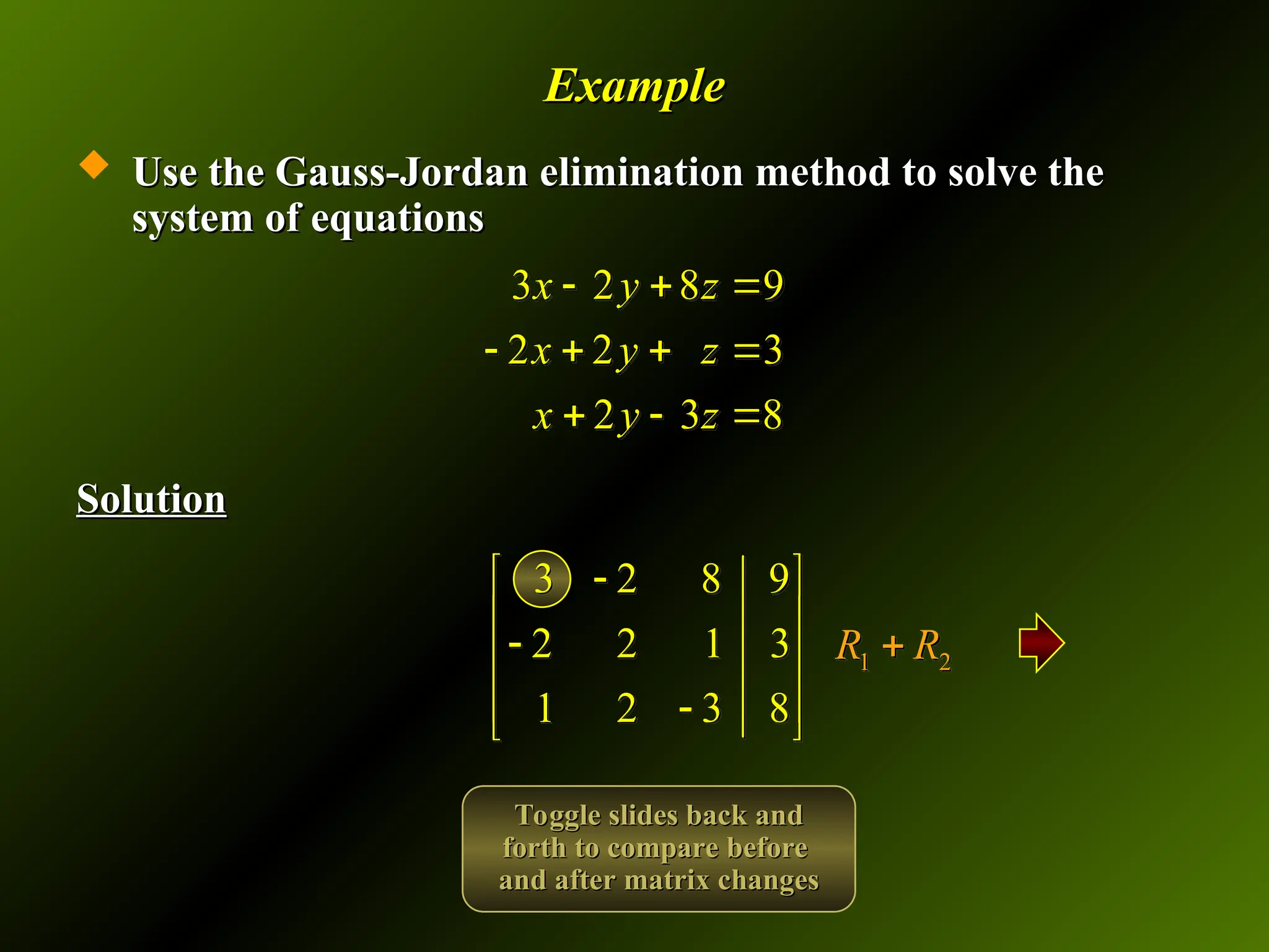 Example
Example
 Use the Gauss-Jordan elimination method to solve the
Use the Gauss-Jordan elimination method to solve the
system of equations
system of equations
Solution
Solution
3 2 8 9
2 2 3
2 3 8
x y z
x y z
x y z
  
   
  
3 2 8 9
2 2 1 3
1 2 3 8

 
 

 
 

 
1 2
R R

Toggle slides back and
Toggle slides back and
forth to compare before
forth to compare before
and after matrix changes
and after matrix changes
 