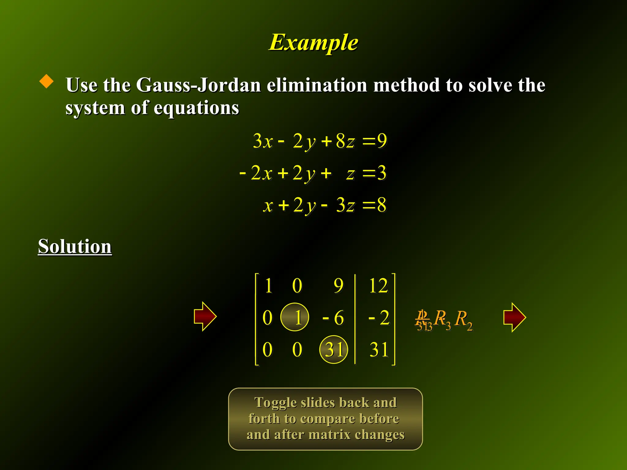 Example
Example
 Use the Gauss-Jordan elimination method to solve the
Use the Gauss-Jordan elimination method to solve the
system of equations
system of equations
Solution
Solution
3 2 8 9
2 2 3
2 3 8
x y z
x y z
x y z
  
   
  
1 0 9 12
0 1 6 2
0 0 31 31
 
 
 
 
 
 
3 2
R R

1
3
31 R
Toggle slides back and
Toggle slides back and
forth to compare before
forth to compare before
and after matrix changes
and after matrix changes
 