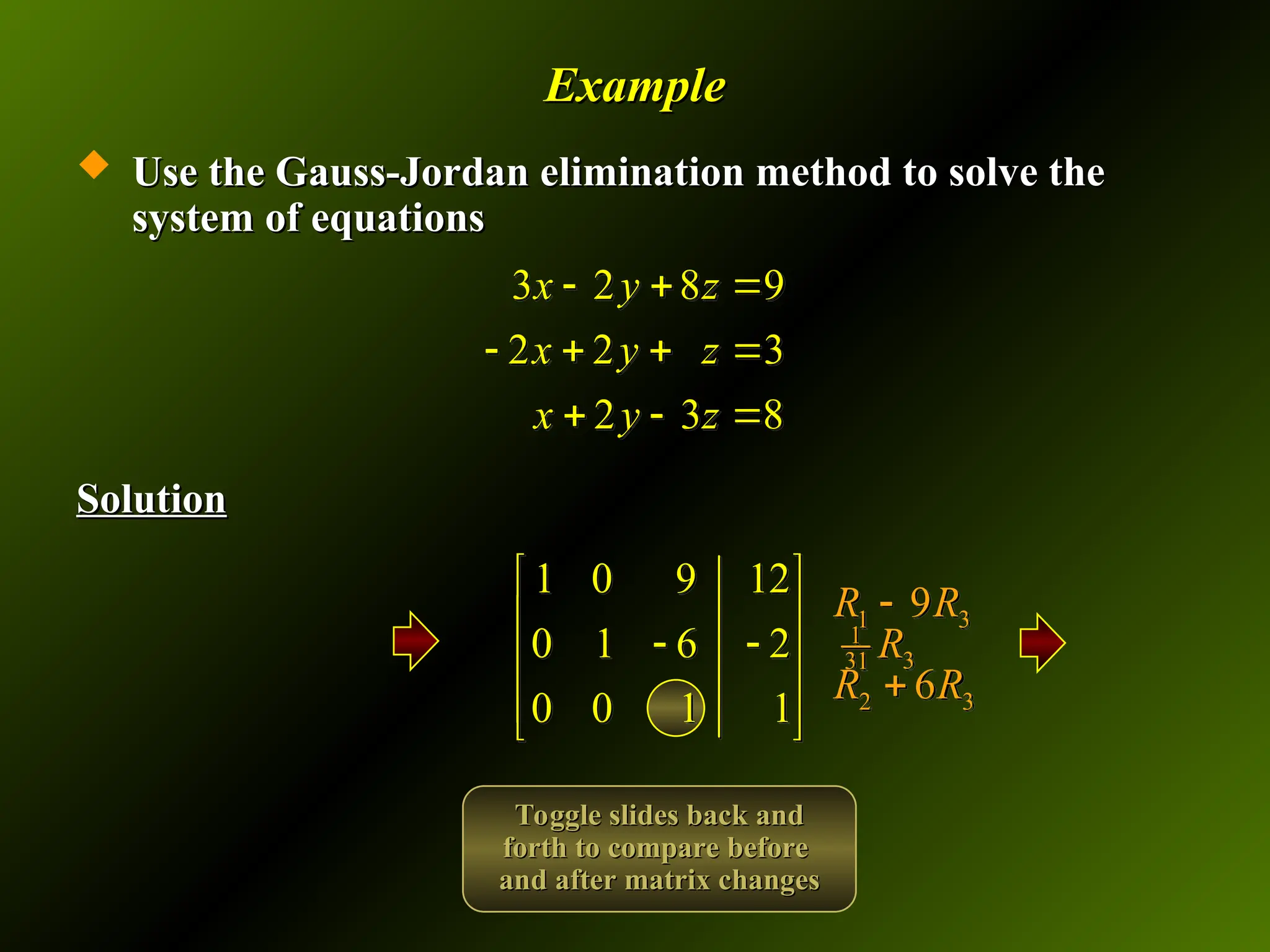 Example
Example
 Use the Gauss-Jordan elimination method to solve the
Use the Gauss-Jordan elimination method to solve the
system of equations
system of equations
Solution
Solution
3 2 8 9
2 2 3
2 3 8
x y z
x y z
x y z
  
   
  
1 0 9 12
0 1 6 2
0 0 1 1
 
 
 
 
 
 
1
3
31 R
1 3
9
R R

2 3
6
R R

Toggle slides back and
Toggle slides back and
forth to compare before
forth to compare before
and after matrix changes
and after matrix changes
 