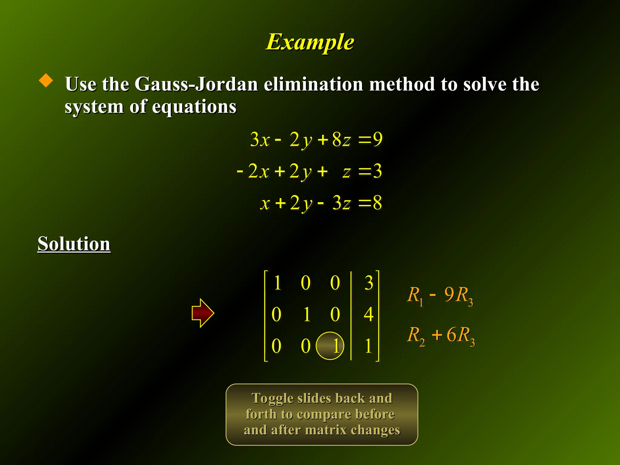 Example
Example
 Use the Gauss-Jordan elimination method to solve the
Use the Gauss-Jordan elimination method to solve the
system of equations
system of equations
Solution
Solution
3 2 8 9
2 2 3
2 3 8
x y z
x y z
x y z
  
   
  
1 0 0 3
0 1 0 4
0 0 1 1
 
 
 
 
 
2 3
6
R R

1 3
9
R R

Toggle slides back and
Toggle slides back and
forth to compare before
forth to compare before
and after matrix changes
and after matrix changes
 