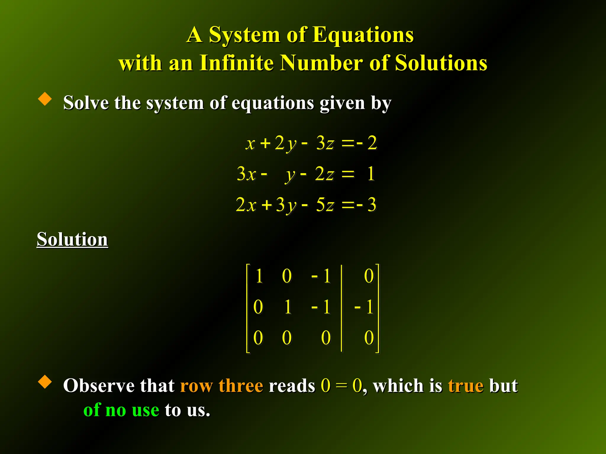 A System of Equations
A System of Equations
with an Infinite Number of Solutions
with an Infinite Number of Solutions
 Solve the system of equations given by
Solve the system of equations given by
Solution
Solution
 Observe that
Observe that row three
row three reads
reads 0 = 0
0 = 0, which is
, which is true
true but
but
of no use
of no use to us.
to us.
2 3 2
3 2 1
2 3 5 3
x y z
x y z
x y z
  
  
  
1 0 1 0
0 1 1 1
0 0 0 0

 
 
 
 
 
 
 