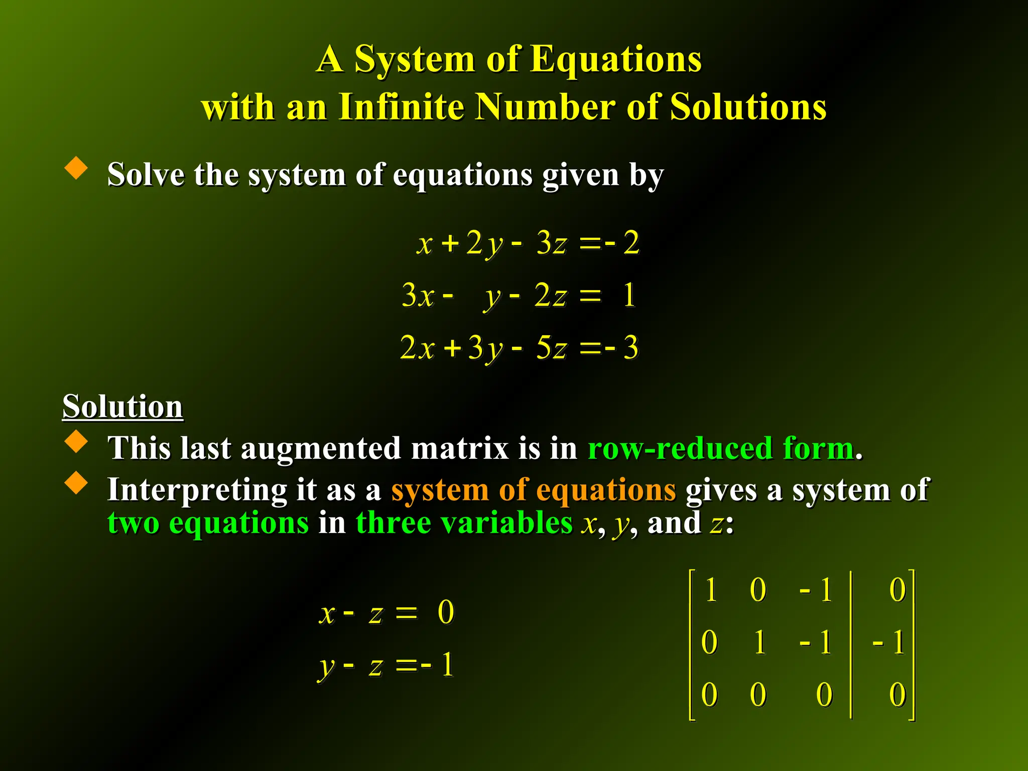 A System of Equations
A System of Equations
with an Infinite Number of Solutions
with an Infinite Number of Solutions
 Solve the system of equations given by
Solve the system of equations given by
Solution
Solution
 This last augmented matrix is in
This last augmented matrix is in row-reduced form
row-reduced form.
.
 Interpreting it as a
Interpreting it as a system of equations
system of equations gives a system of
gives a system of
two equations
two equations in
in three variables
three variables x
x,
, y
y, and
, and z
z:
:
2 3 2
3 2 1
2 3 5 3
x y z
x y z
x y z
  
  
  
1 0 1 0
0 1 1 1
0 0 0 0

 
 
 
 
 
 
0
1
x z
y z
 
 
 