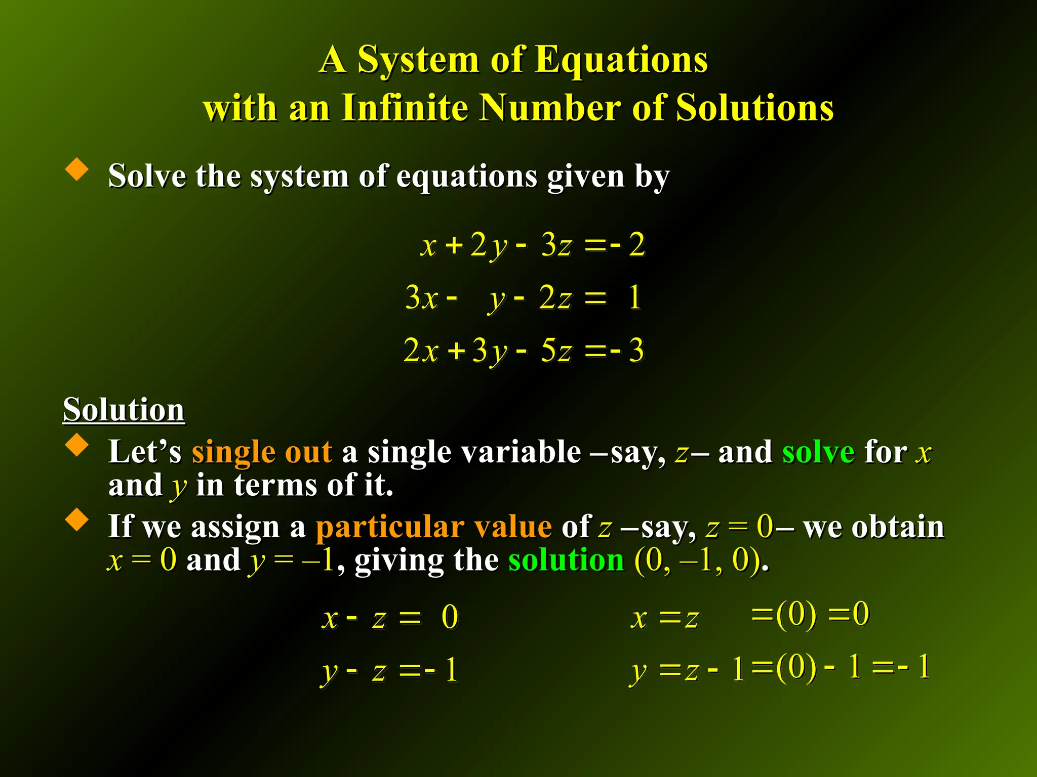 A System of Equations
A System of Equations
with an Infinite Number of Solutions
with an Infinite Number of Solutions
 Solve the system of equations given by
Solve the system of equations given by
Solution
Solution
 Let’s
Let’s single out
single out a single variable –
a single variable –say,
say, z
z– and
– and solve
solve for
for x
x
and
and y
y in terms of it.
in terms of it.
 If we assign a
If we assign a particular value
particular value of
of z
z –
–say,
say, z
z = 0
= 0– we obtain
– we obtain
x
x = 0
= 0 and
and y
y = –1
= –1, giving the
, giving the solution
solution (0, –1, 0)
(0, –1, 0).
.
2 3 2
3 2 1
2 3 5 3
x y z
x y z
x y z
  
  
  
1
x z
y z

 
0
1
x z
y z
 
 
(0) 0
(0) 1 1
 
  
 