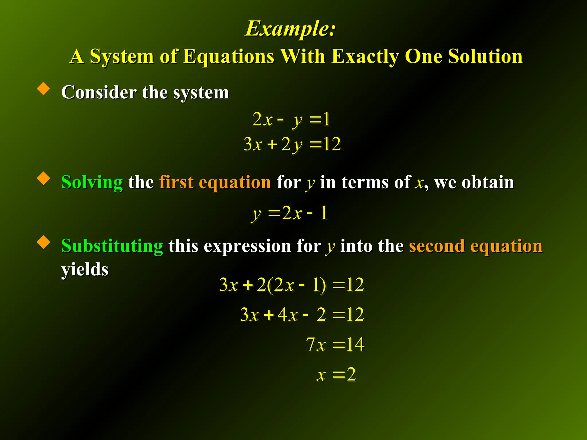 Example:
Example:
A System of Equations With Exactly One Solution
A System of Equations With Exactly One Solution
 Consider the system
Consider the system
 Solving
Solving the
the first equation
first equation for
for y
y in terms of
in terms of x
x, we obtain
, we obtain
 Substituting
Substituting this expression for
this expression for y
y into the
into the second equation
second equation
yields
yields
2 1
3 2 12
x y
x y
 
 
2 1
y x
 
3 2(2 1) 12
3 4 2 12
7 14
2
x x
x x
x
x
  
  


 