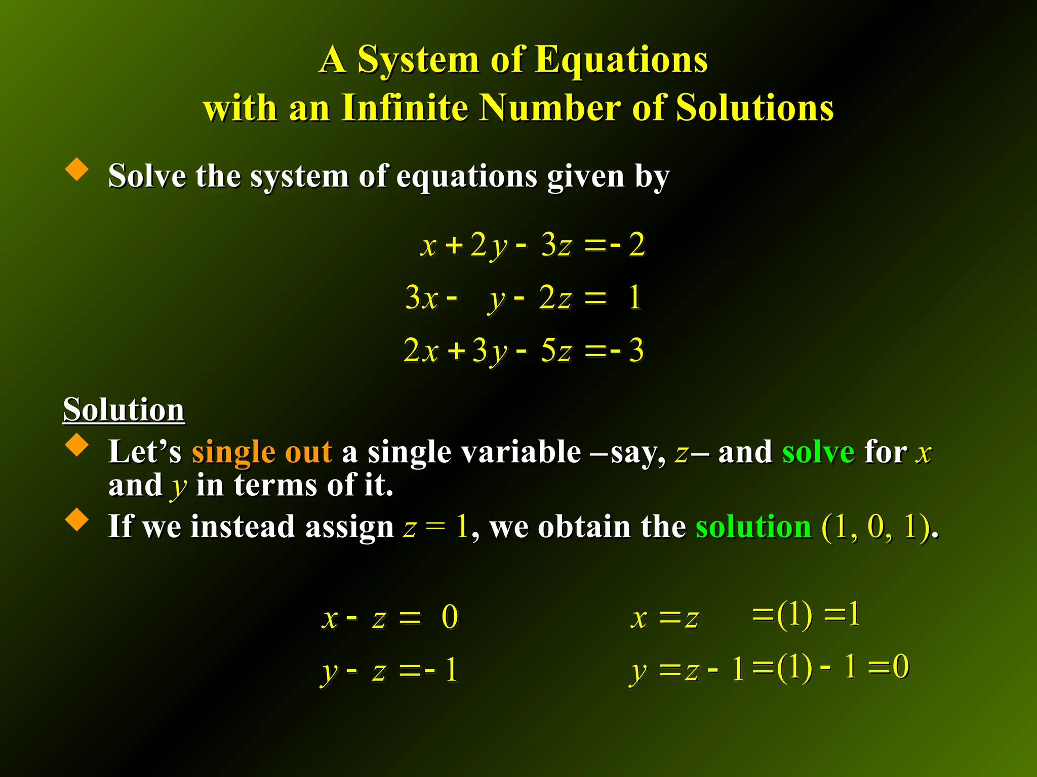 A System of Equations
A System of Equations
with an Infinite Number of Solutions
with an Infinite Number of Solutions
 Solve the system of equations given by
Solve the system of equations given by
Solution
Solution
 Let’s
Let’s single out
single out a single variable –
a single variable –say,
say, z
z– and
– and solve
solve for
for x
x
and
and y
y in terms of it.
in terms of it.
 If we instead assign
If we instead assign z
z = 1
= 1, we obtain the
, we obtain the solution
solution (1, 0, 1)
(1, 0, 1).
.
2 3 2
3 2 1
2 3 5 3
x y z
x y z
x y z
  
  
  
1
x z
y z

 
0
1
x z
y z
 
 
(1) 1
(1) 1 0
 
  
 