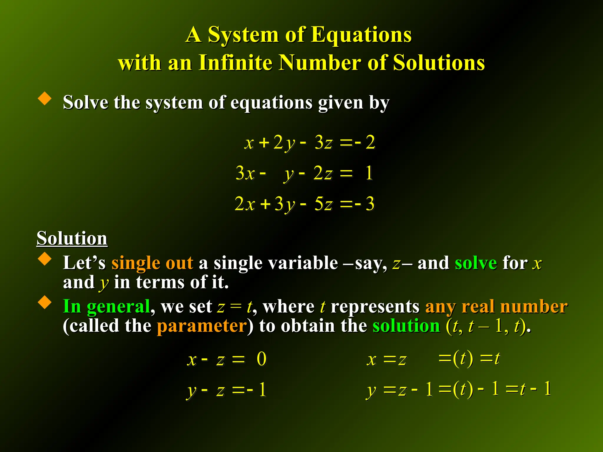 A System of Equations
A System of Equations
with an Infinite Number of Solutions
with an Infinite Number of Solutions
 Solve the system of equations given by
Solve the system of equations given by
Solution
Solution
 Let’s
Let’s single out
single out a single variable –
a single variable –say,
say, z
z– and
– and solve
solve for
for x
x
and
and y
y in terms of it.
in terms of it.
 In general
In general, we set
, we set z
z =
= t
t, where
, where t
t represents
represents any real number
any real number
(called the
(called the parameter
parameter) to obtain the
) to obtain the solution
solution (
(t
t,
, t
t – 1,
– 1, t
t)
).
.
2 3 2
3 2 1
2 3 5 3
x y z
x y z
x y z
  
  
  
1
x z
y z

 
0
1
x z
y z
 
 
( )
( ) 1 1
t t
t t
 
   
 