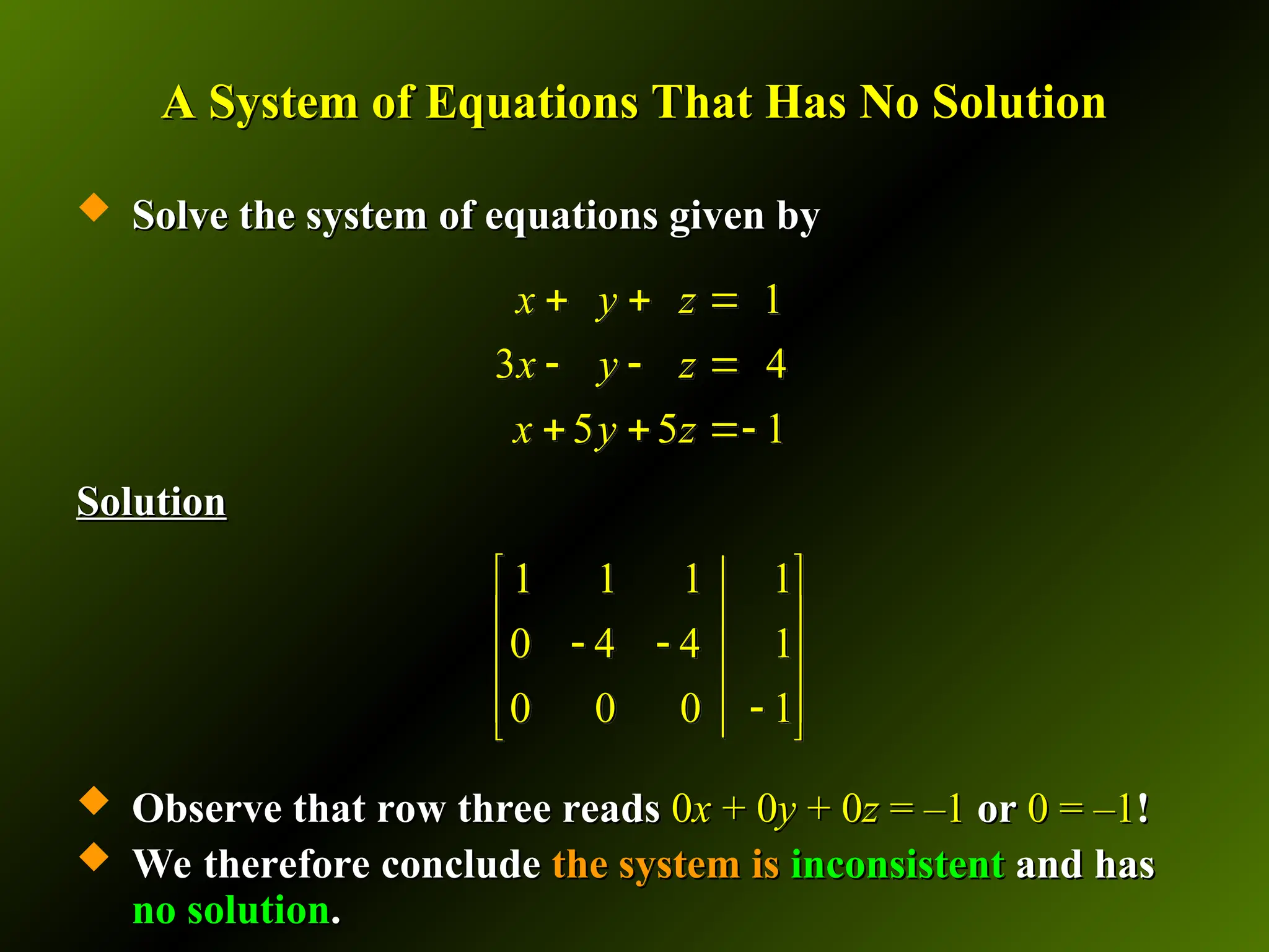 A System of Equations That Has No Solution
A System of Equations That Has No Solution
 Solve the system of equations given by
Solve the system of equations given by
Solution
Solution
 Observe that row three reads
Observe that row three reads 0
0x
x + 0
+ 0y
y + 0
+ 0z
z = –1
= –1 or
or 0 = –1
0 = –1!
!
 We therefore conclude
We therefore conclude the system is
the system is inconsistent
inconsistent and has
and has
no solution
no solution.
.
1 1 1 1
0 4 4 1
0 0 0 1
 
 
 
 
 

 
1
3 4
5 5 1
x y z
x y z
x y z
  
  
  
 