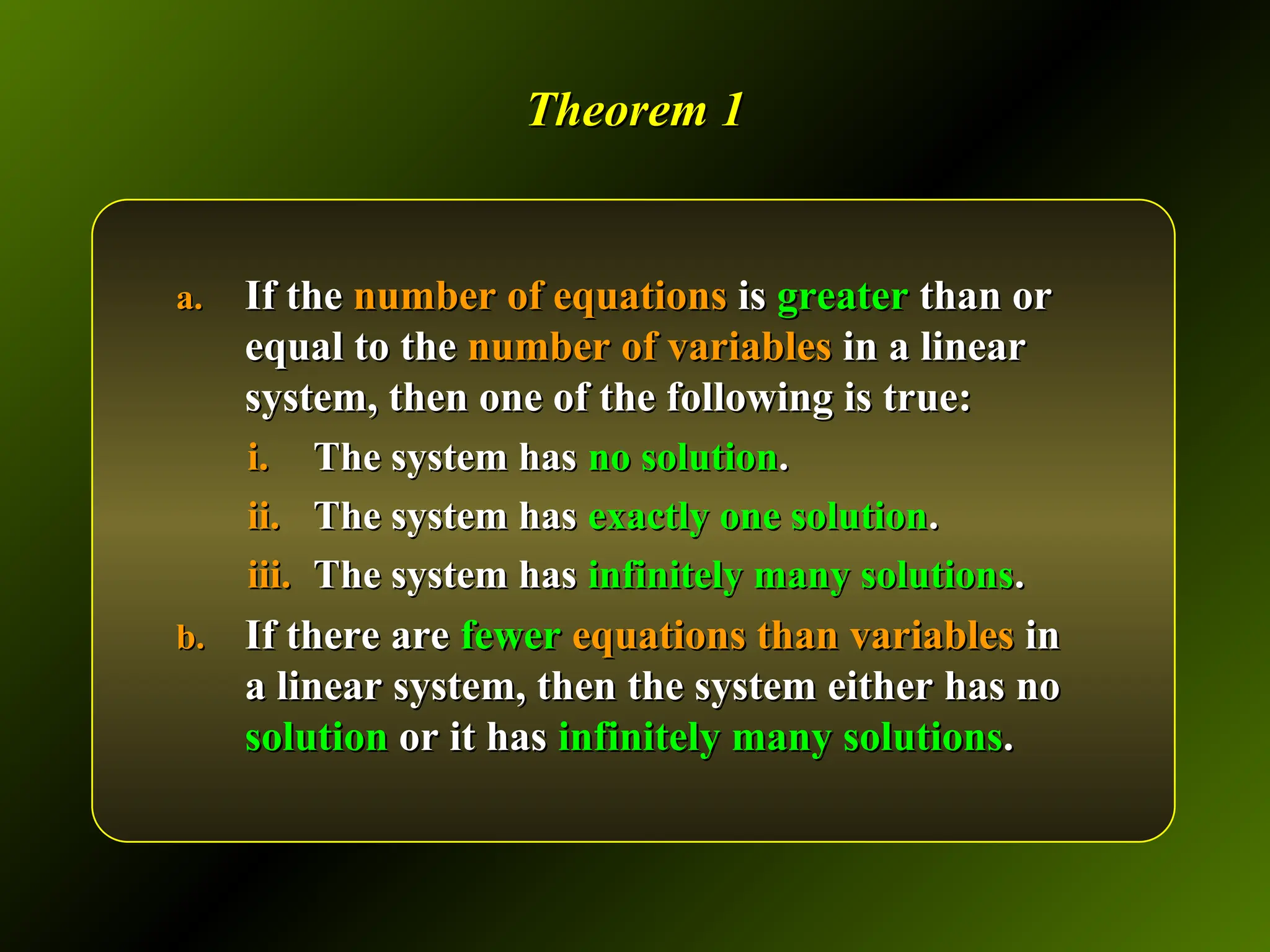 Theorem 1
Theorem 1
a.
a. If the
If the number of equations
number of equations is
is greater
greater than or
than or
equal to the
equal to the number of variables
number of variables in a linear
in a linear
system, then one of the following is true:
system, then one of the following is true:
i.
i. The system has
The system has no solution
no solution.
.
ii.
ii. The system has
The system has exactly one solution
exactly one solution.
.
iii.
iii. The system has
The system has infinitely many solutions
infinitely many solutions.
.
b.
b. If there are
If there are fewer
fewer equations than variables
equations than variables in
in
a linear system, then the system either has no
a linear system, then the system either has no
solution
solution or it has
or it has infinitely many solutions
infinitely many solutions.
.
 