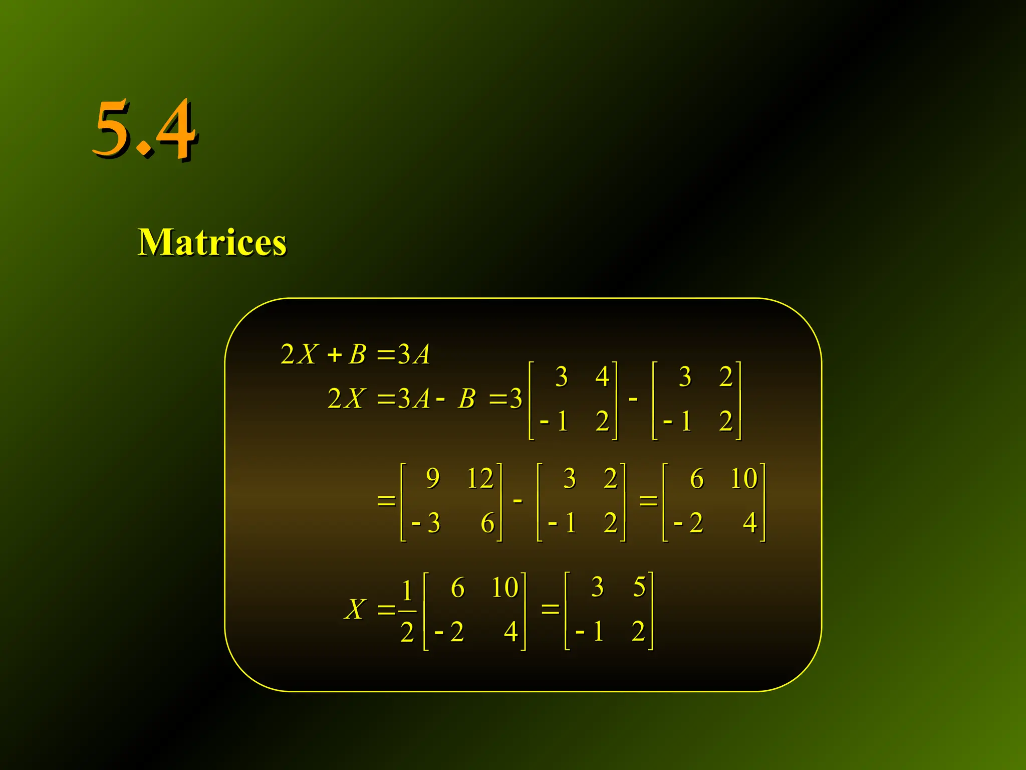 5.4
5.4
Matrices
Matrices
2 3
2 3
X B A
X A B
 
 
2 3
2 3
X B A
X A B
 
 
3 4 3 2
3
1 2 1 2
   
 
   
 
   
3 4 3 2
3
1 2 1 2
   
 
   
 
   
9 12 3 2
3 6 1 2
   
 
   
 
   
9 12 3 2
3 6 1 2
   
 
   
 
   
6 10
2 4
 
 

 
6 10
2 4
 
 

 
6 10
1
2 4
2
X
 
  

 
6 10
1
2 4
2
X
 
  

 
3 5
1 2
 
 

 
3 5
1 2
 
 

 
 