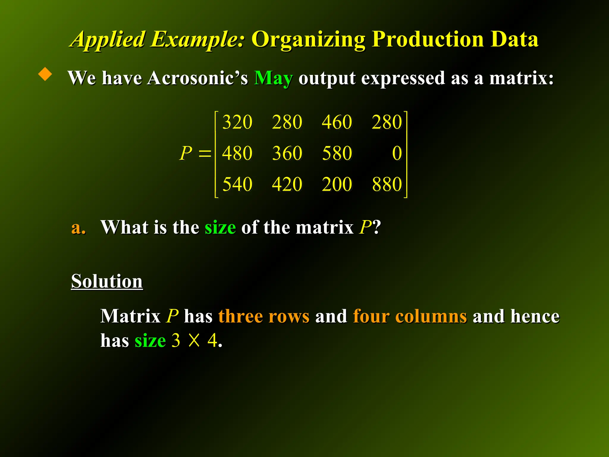Applied Example:
Applied Example: Organizing Production Data
Organizing Production Data
 We have Acrosonic’s
We have Acrosonic’s May
May output expressed as a matrix:
output expressed as a matrix:
a.
a. What is the
What is the size
size of the matrix
of the matrix P
P?
?
Solution
Solution
Matrix
Matrix P
P has
has three rows
three rows and
and four columns
four columns and hence
and hence
has
has size
size 3
3 ☓
☓ 4
4.
.
320 280 460 280
480 360 580 0
540 420 200 880
P
 
 
 
 
 
 