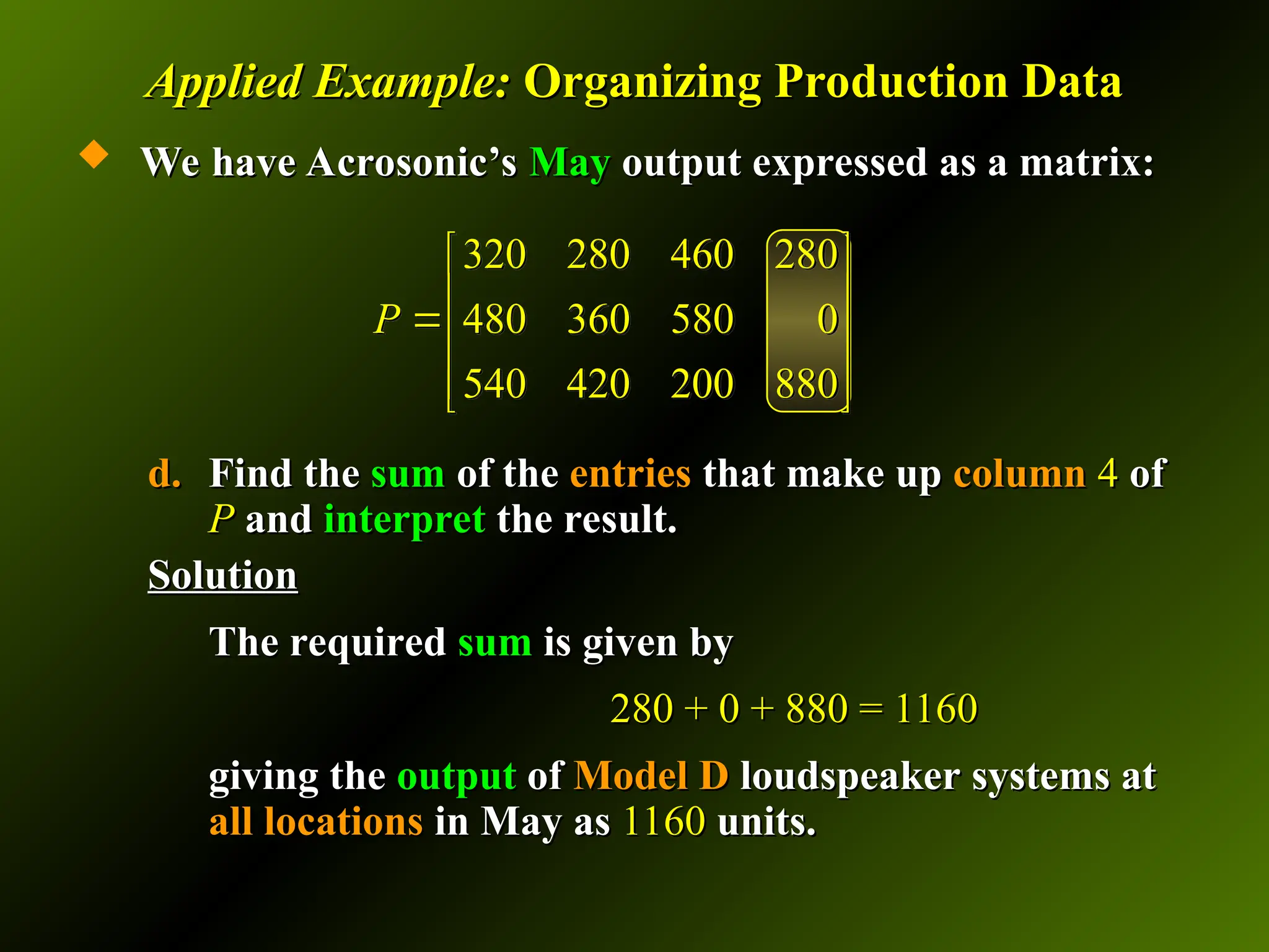 Applied Example:
Applied Example: Organizing Production Data
Organizing Production Data
 We have Acrosonic’s
We have Acrosonic’s May
May output expressed as a matrix:
output expressed as a matrix:
d.
d. Find the
Find the sum
sum of the
of the entries
entries that make up
that make up column
column 4
4 of
of
P
P and
and interpret
interpret the result.
the result.
Solution
Solution
The required
The required sum
sum is given by
is given by
280 + 0 + 880 = 1160
280 + 0 + 880 = 1160
giving the
giving the output
output of
of Model D
Model D loudspeaker systems at
loudspeaker systems at
all
all locations
locations in May as
in May as 1160
1160 units.
units.
320 280 460 280
480 360 580 0
540 420 200 880
P
 
 
 
 
 
 