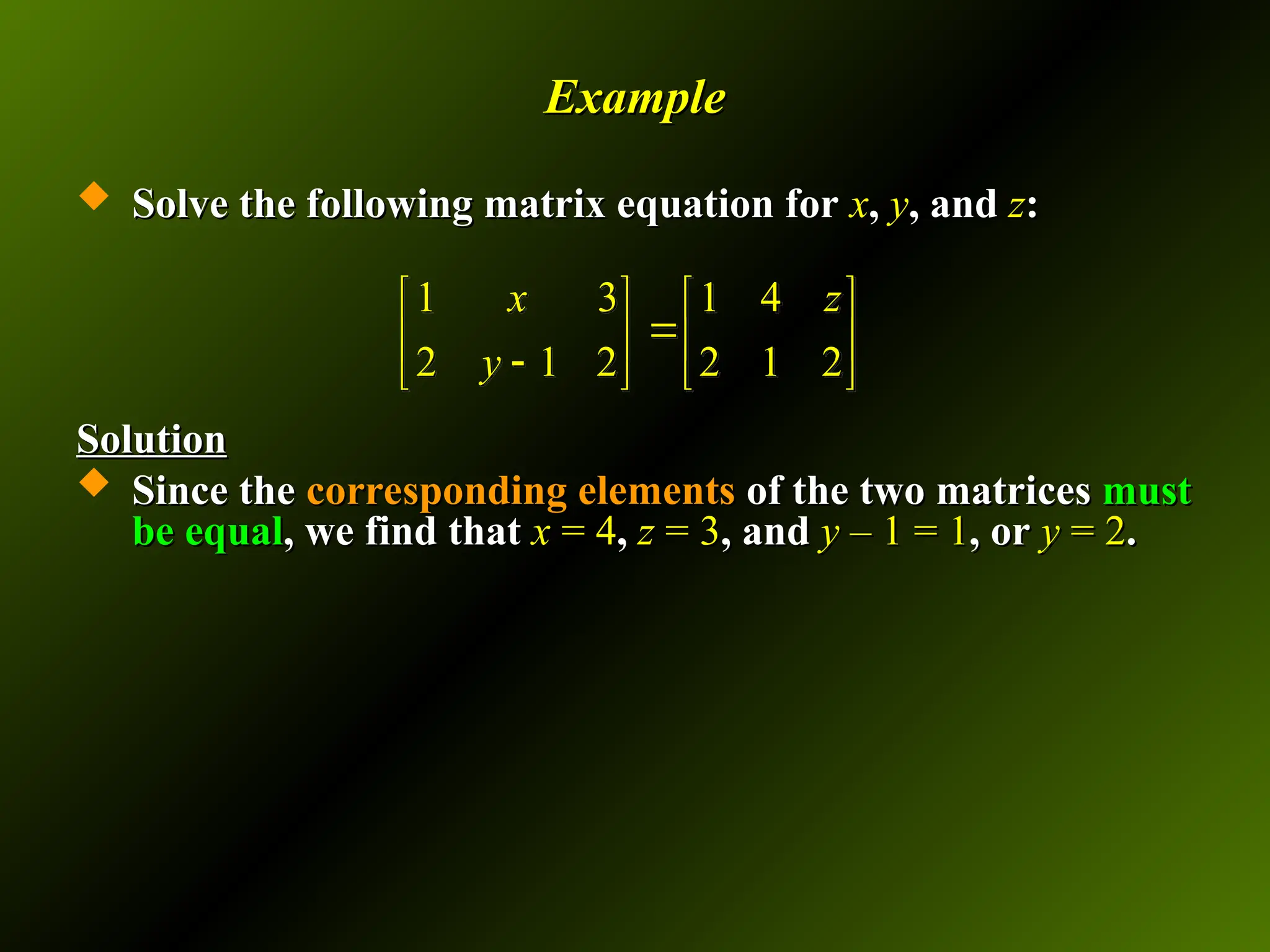 Example
Example
 Solve the following matrix equation for
Solve the following matrix equation for x
x,
, y
y, and
, and z
z:
:
Solution
Solution
 Since the
Since the corresponding elements
corresponding elements of the two matrices
of the two matrices must
must
be equal
be equal, we find that
, we find that x
x = 4
= 4,
, z
z = 3
= 3, and
, and y
y – 1 = 1
– 1 = 1, or
, or y
y = 2
= 2.
.
1 3 1 4
2 1 2 2 1 2
x z
y
   

   

   
 