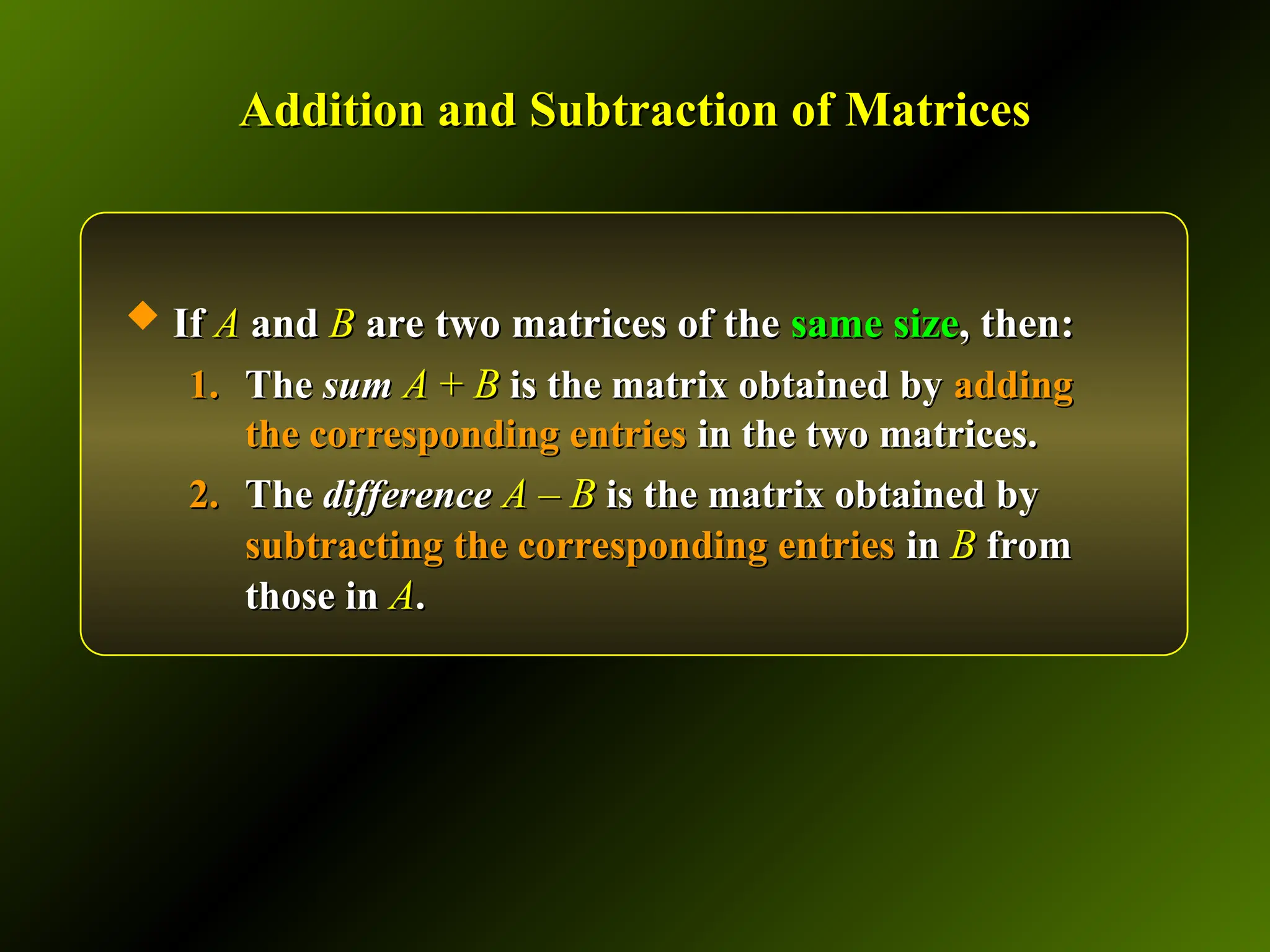 Addition and Subtraction of Matrices
Addition and Subtraction of Matrices
 If
If A
A and
and B
B are two matrices of the
are two matrices of the same size
same size, then:
, then:
1.
1. The
The sum
sum A
A +
+ B
B is the matrix obtained by
is the matrix obtained by adding
adding
the corresponding entries
the corresponding entries in the two matrices.
in the two matrices.
2.
2. The
The difference
difference A
A –
– B
B is the matrix obtained by
is the matrix obtained by
subtracting the corresponding entries
subtracting the corresponding entries in
in B
B from
from
those in
those in A
A.
.
 