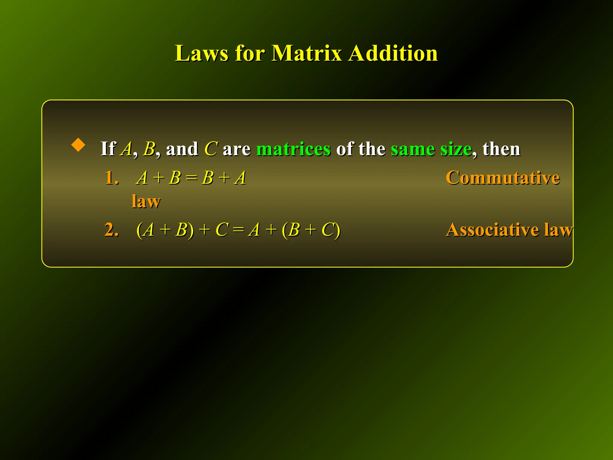 Laws for Matrix Addition
Laws for Matrix Addition
 If
If A
A,
, B
B, and
, and C
C are
are matrices
matrices of the
of the same size
same size, then
, then
1.
1. A
A +
+ B
B =
= B
B +
+ A
A Commutative
Commutative
law
law
2.
2. (
(A
A +
+ B
B) +
) + C
C =
= A
A + (
+ (B
B +
+ C
C)
) Associative law
Associative law
 