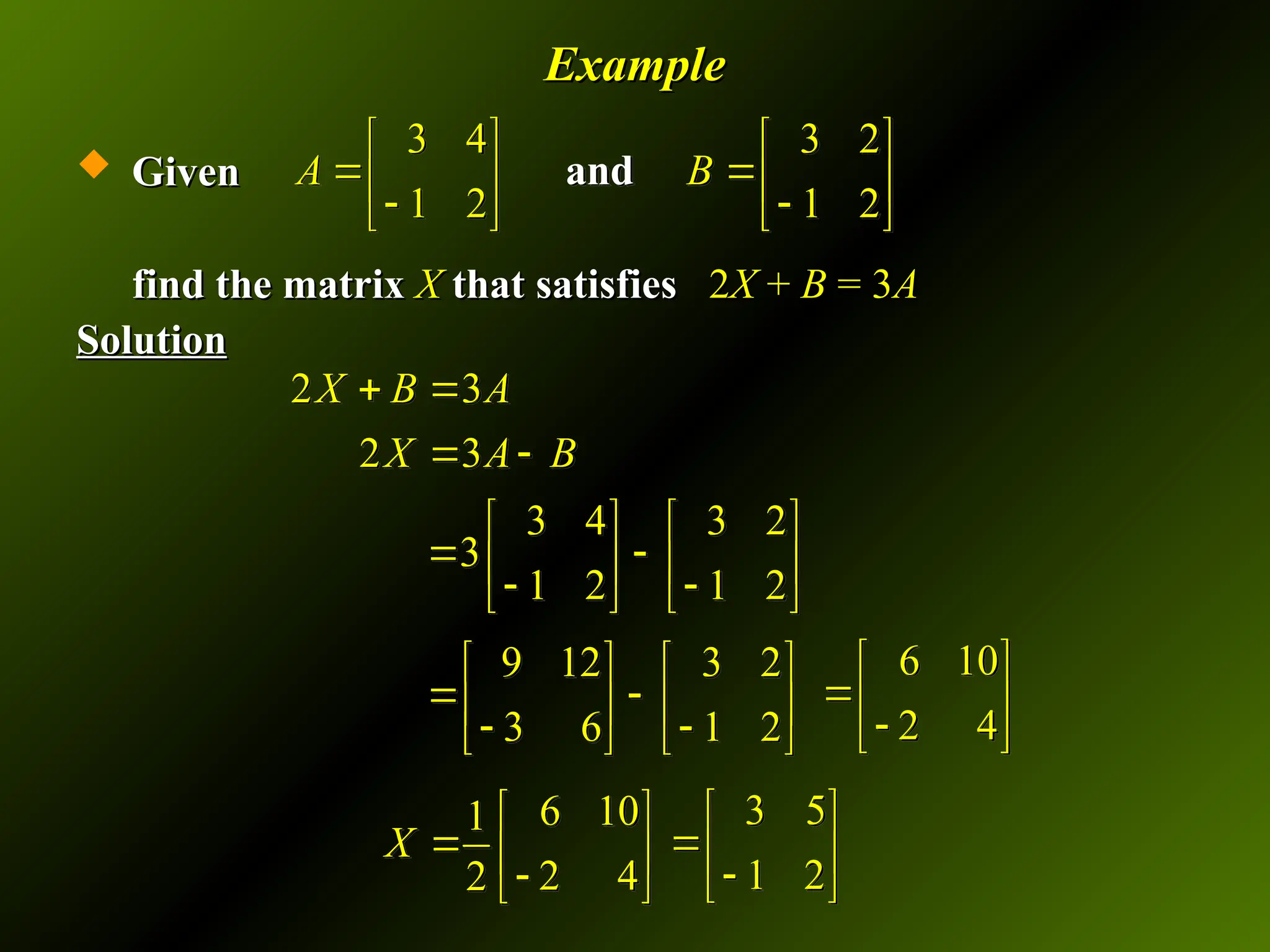 Example
Example
 Given
Given
find the matrix
find the matrix X
X that satisfies
that satisfies 2
2X
X +
+ B
B = 3
= 3A
A
Solution
Solution
2 3
2 3
X B A
X A B
 
 
3 4 3 2
3
1 2 1 2
   
 
   
 
   
9 12 3 2
3 6 1 2
   
 
   
 
   
6 10
2 4
 
 

 
6 10
1
2 4
2
X
 
  

 
3 5
1 2
 
 

 
3 4 3 2
1 2 1 2
A B
   
 
   
 
   
and
 