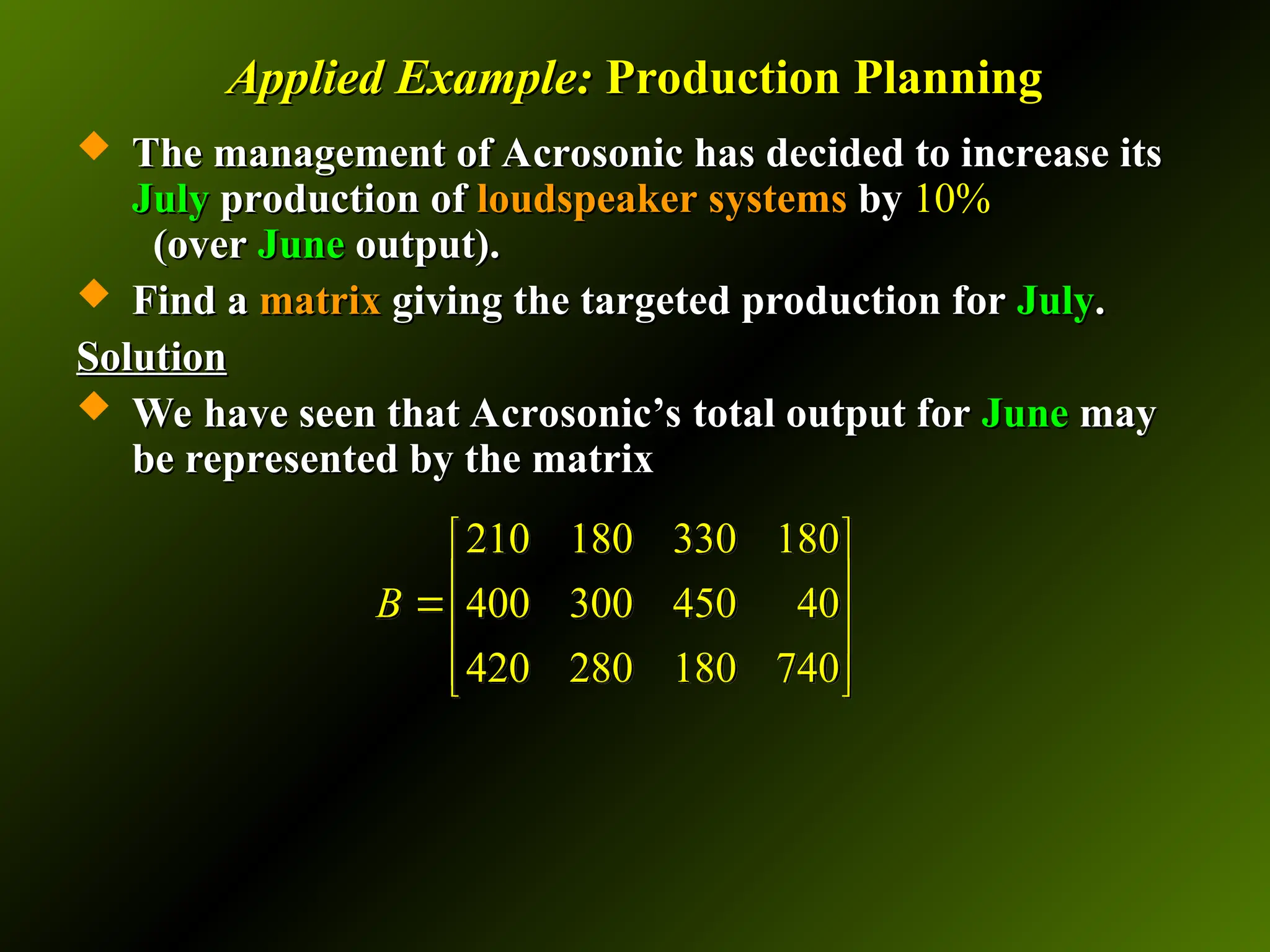 Applied Example:
Applied Example: Production Planning
Production Planning
 The management of Acrosonic has decided to increase its
The management of Acrosonic has decided to increase its
July
July production of
production of loudspeaker systems
loudspeaker systems by
by 10%
10%
(over
(over June
June output).
output).
 Find a
Find a matrix
matrix giving the targeted production for
giving the targeted production for July
July.
.
Solution
Solution
 We have seen that Acrosonic’s total output for
We have seen that Acrosonic’s total output for June
June may
may
be represented by the matrix
be represented by the matrix
210 180 330 180
400 300 450 40
420 280 180 740
B
 
 

 
 
 
 
