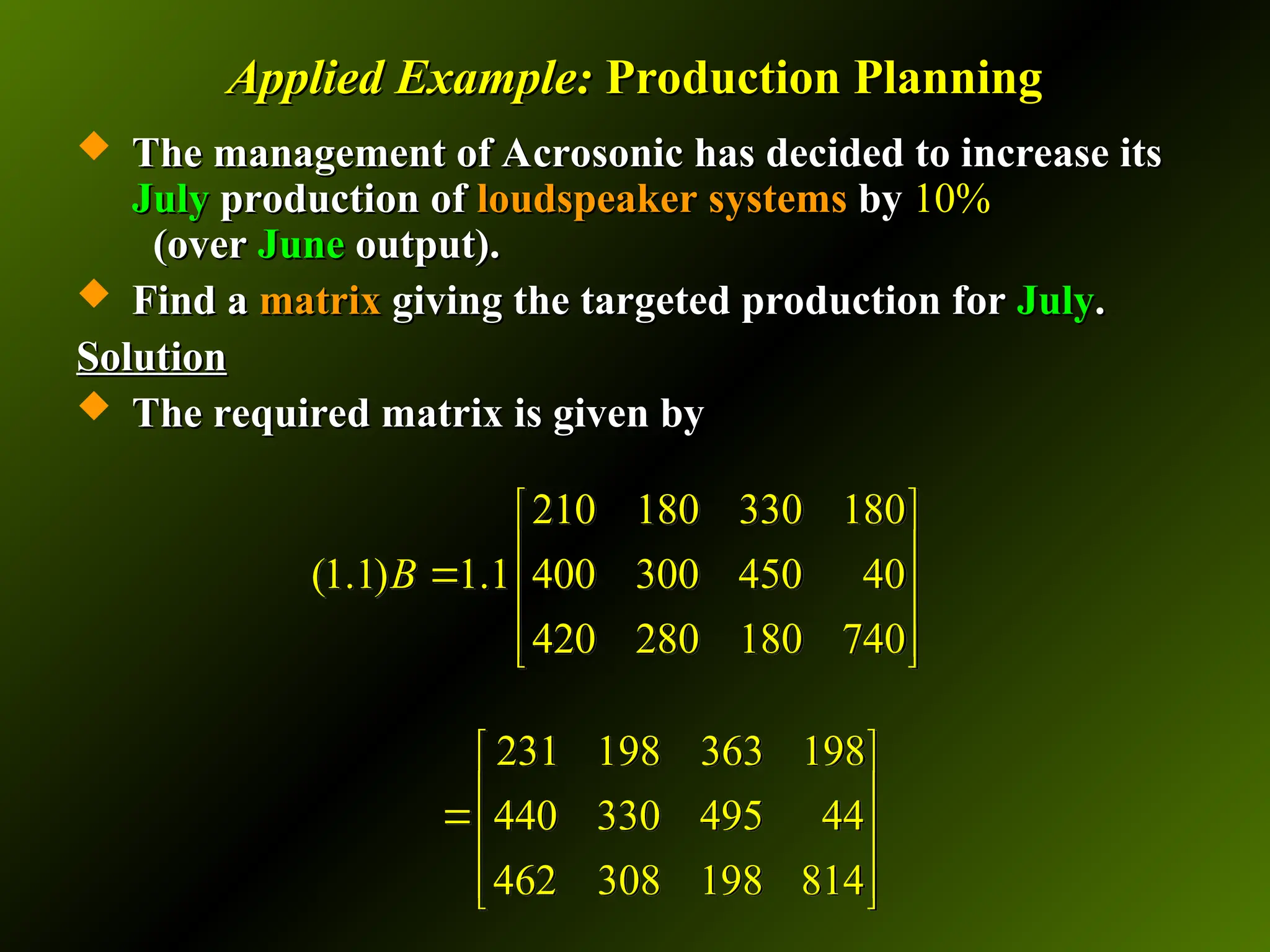 Applied Example:
Applied Example: Production Planning
Production Planning
 The management of Acrosonic has decided to increase its
The management of Acrosonic has decided to increase its
July
July production of
production of loudspeaker systems
loudspeaker systems by
by 10%
10%
(over
(over June
June output).
output).
 Find a
Find a matrix
matrix giving the targeted production for
giving the targeted production for July
July.
.
Solution
Solution
 The required matrix is given by
The required matrix is given by
210 180 330 180
(1.1) 1.1 400 300 450 40
420 280 180 740
B
 
 

 
 
 
231 198 363 198
440 330 495 44
462 308 198 814
 
 

 
 
 
 