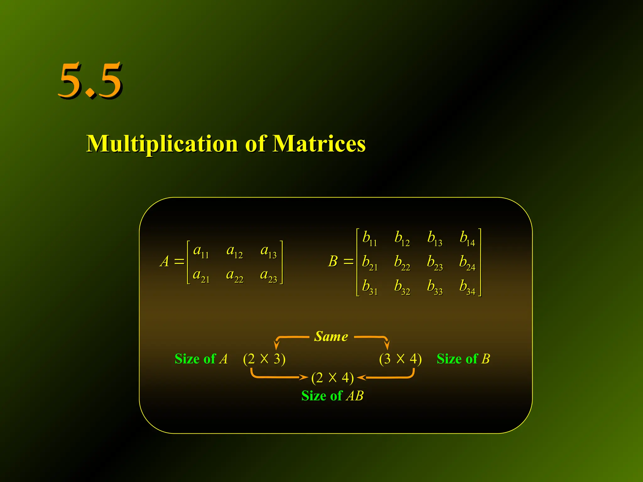 5.5
5.5
Multiplication of Matrices
Multiplication of Matrices
11 12 13 14
11 12 13
21 22 23 24
21 22 23
31 32 33 34
b b b b
a a a
A B b b b b
a a a
b b b b
 
   
 
   
   
 
11 12 13 14
11 12 13
21 22 23 24
21 22 23
31 32 33 34
b b b b
a a a
A B b b b b
a a a
b b b b
 
   
 
   
   
 
Size of A (2 ☓ 3) (3 ☓ 4) Size of B
(2 ☓ 4)
Size of AB
Same
 
