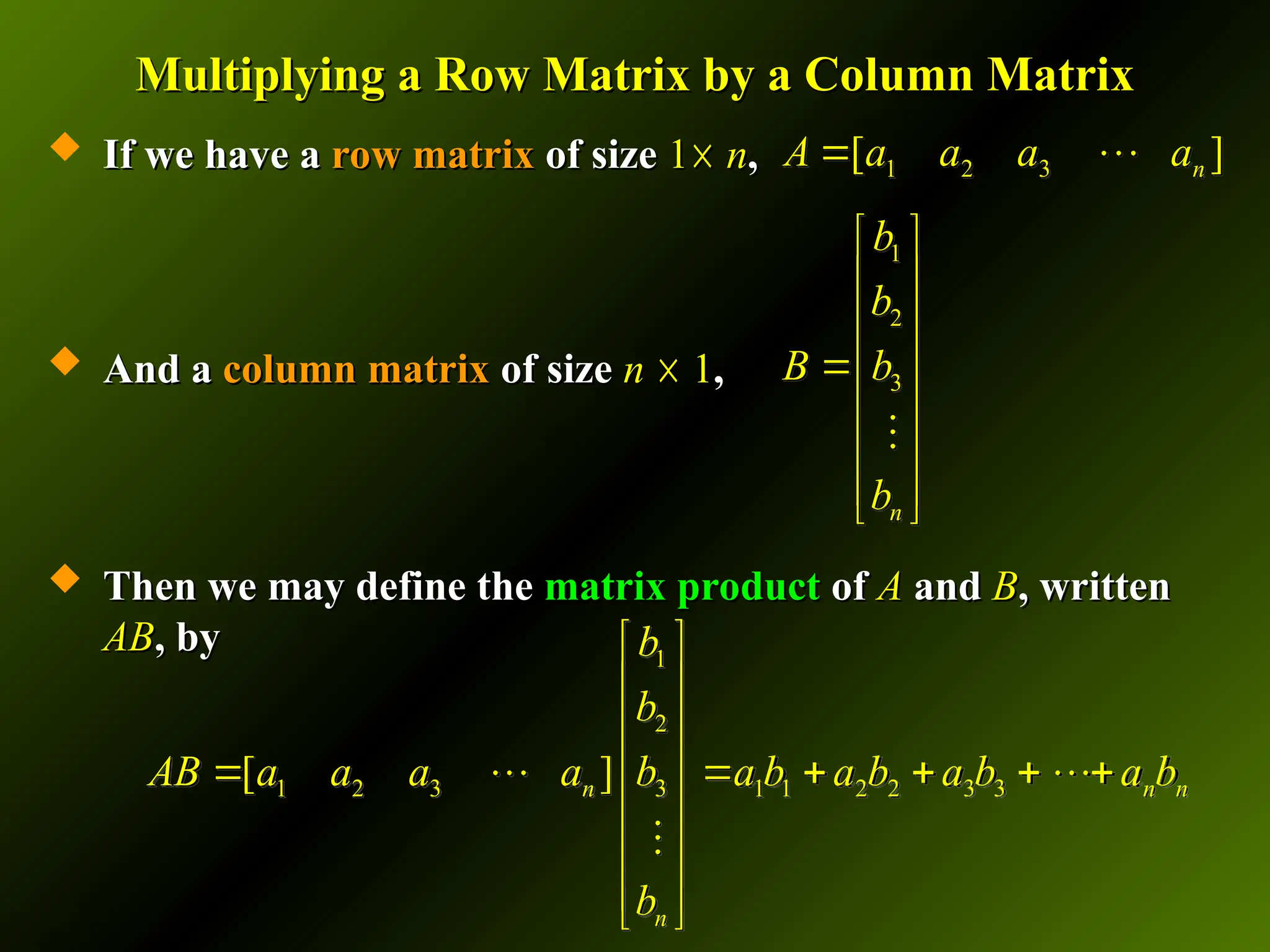 Multiplying a Row Matrix by a Column Matrix
Multiplying a Row Matrix by a Column Matrix
 If we have a
If we have a row matrix
row matrix of size
of size 1
1☓
☓ n
n,
,
 And a
And a column matrix
column matrix of size
of size n
n ☓
☓ 1
1,
,
 Then we may define the
Then we may define the matrix product
matrix product of
of A
A and
and B
B, written
, written
AB
AB, by
, by
1 2 3
[ ]
n
A a a a a
 


1
2
3
n
b
b
B b
b
 
 
 
 

 
 
 
 

1
2
1 2 3 3 1 1 2 2 3 3
[ ]
n n n
n
b
b
AB a a a a b a b a b a b a b
b
 
 
 
 
 

    


 
 
 
 

 