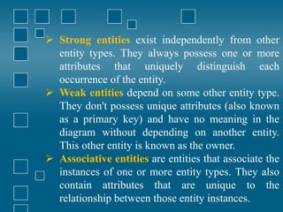  Strong entities exist independently from other
entity types. They always possess one or more
attributes that uniquely distinguish each
occurrence of the entity.
 Weak entities depend on some other entity type.
They don't possess unique attributes (also known
as a primary key) and have no meaning in the
diagram without depending on another entity.
This other entity is known as the owner.
 Associative entities are entities that associate the
instances of one or more entity types. They also
contain attributes that are unique to the
relationship between those entity instances.
 