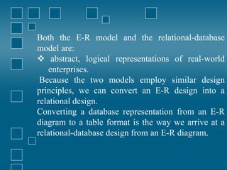 Both the E-R model and the relational-database
model are:
 abstract, logical representations of real-world
enterprises.
Because the two models employ similar design
principles, we can convert an E-R design into a
relational design.
Converting a database representation from an E-R
diagram to a table format is the way we arrive at a
relational-database design from an E-R diagram.
 
