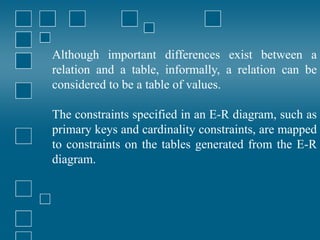 Although important differences exist between a
relation and a table, informally, a relation can be
considered to be a table of values.
The constraints specified in an E-R diagram, such as
primary keys and cardinality constraints, are mapped
to constraints on the tables generated from the E-R
diagram.
 