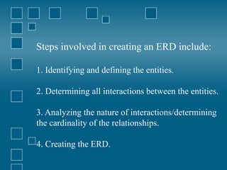 Steps involved in creating an ERD include:
1. Identifying and defining the entities.
2. Determining all interactions between the entities.
3. Analyzing the nature of interactions/determining
the cardinality of the relationships.
4. Creating the ERD.
 