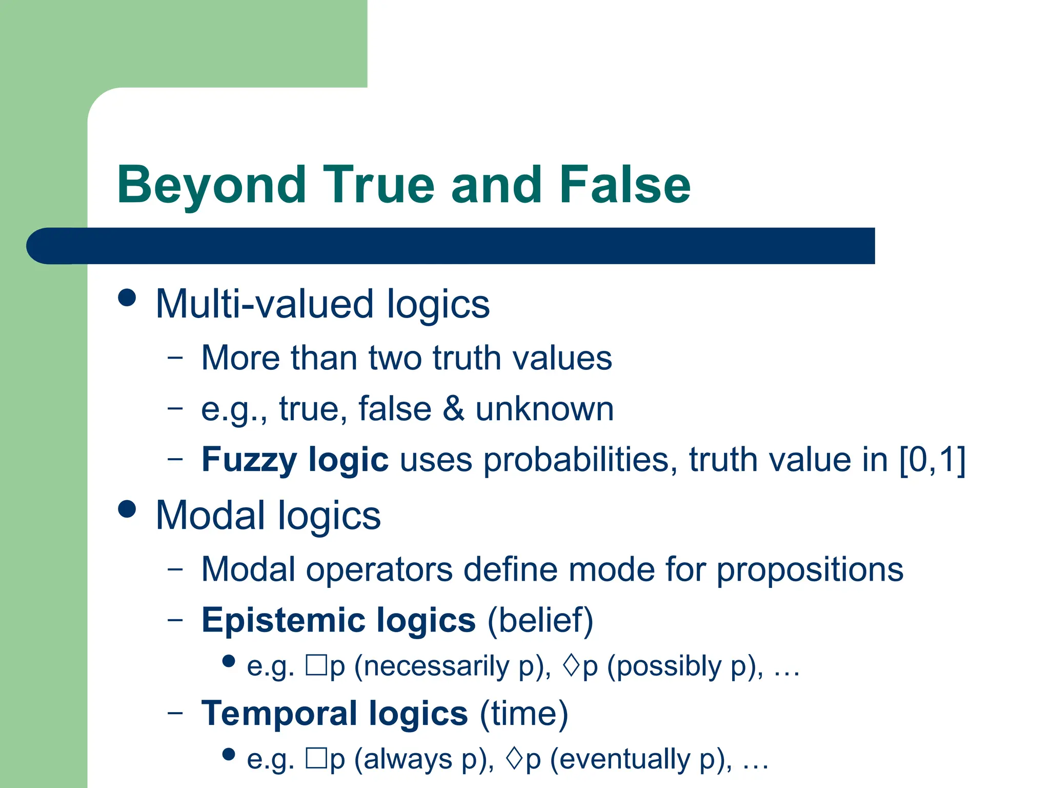 Beyond True and False
 Multi-valued logics
– More than two truth values
– e.g., true, false & unknown
– Fuzzy logic uses probabilities, truth value in [0,1]
 Modal logics
– Modal operators define mode for propositions
– Epistemic logics (belief)
 e.g. p (necessarily p), p (possibly p), …
– Temporal logics (time)
 e.g. p (always p), p (eventually p), …
 