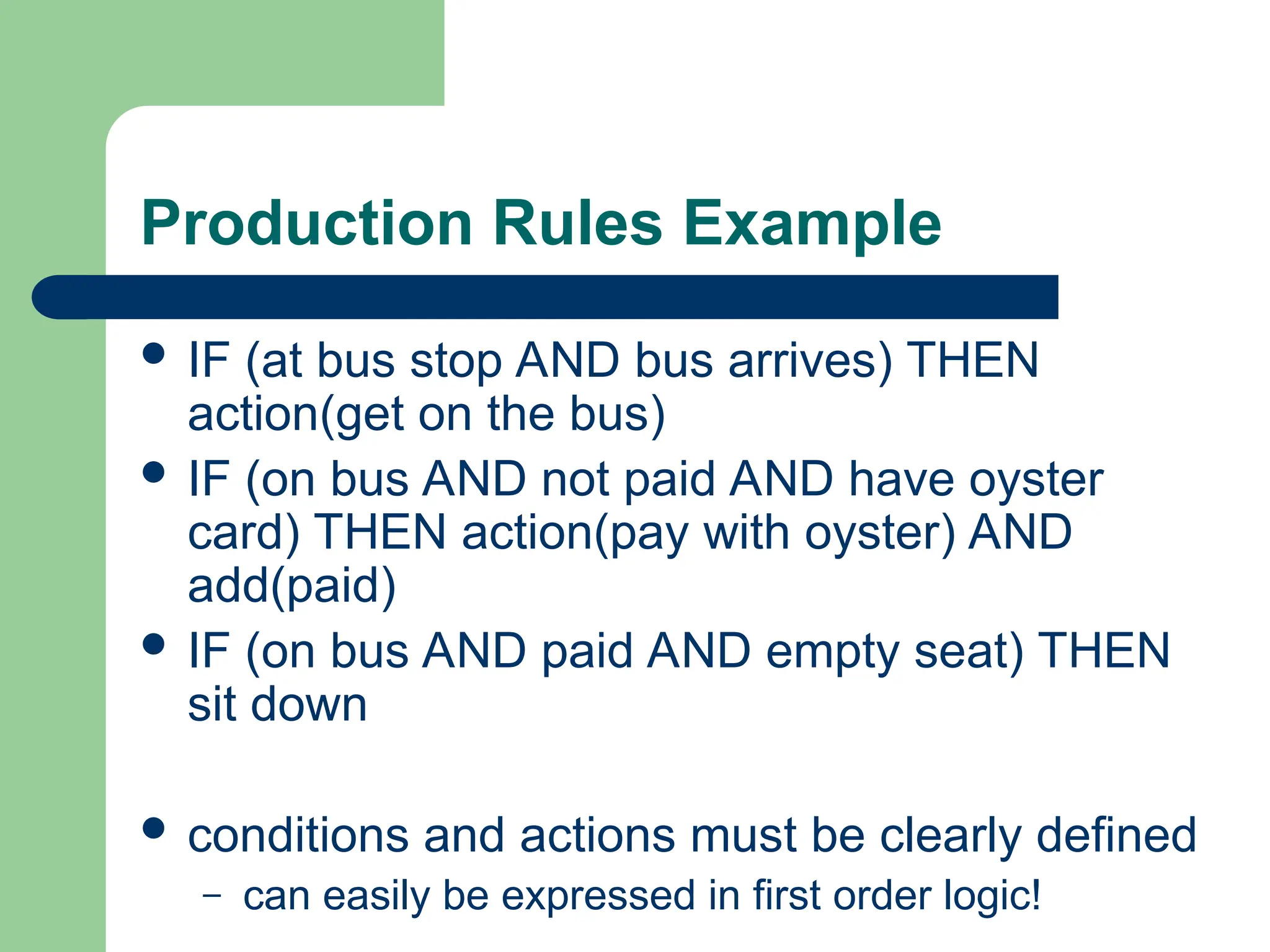 Production Rules Example
 IF (at bus stop AND bus arrives) THEN
action(get on the bus)
 IF (on bus AND not paid AND have oyster
card) THEN action(pay with oyster) AND
add(paid)
 IF (on bus AND paid AND empty seat) THEN
sit down
 conditions and actions must be clearly defined
– can easily be expressed in first order logic!
 