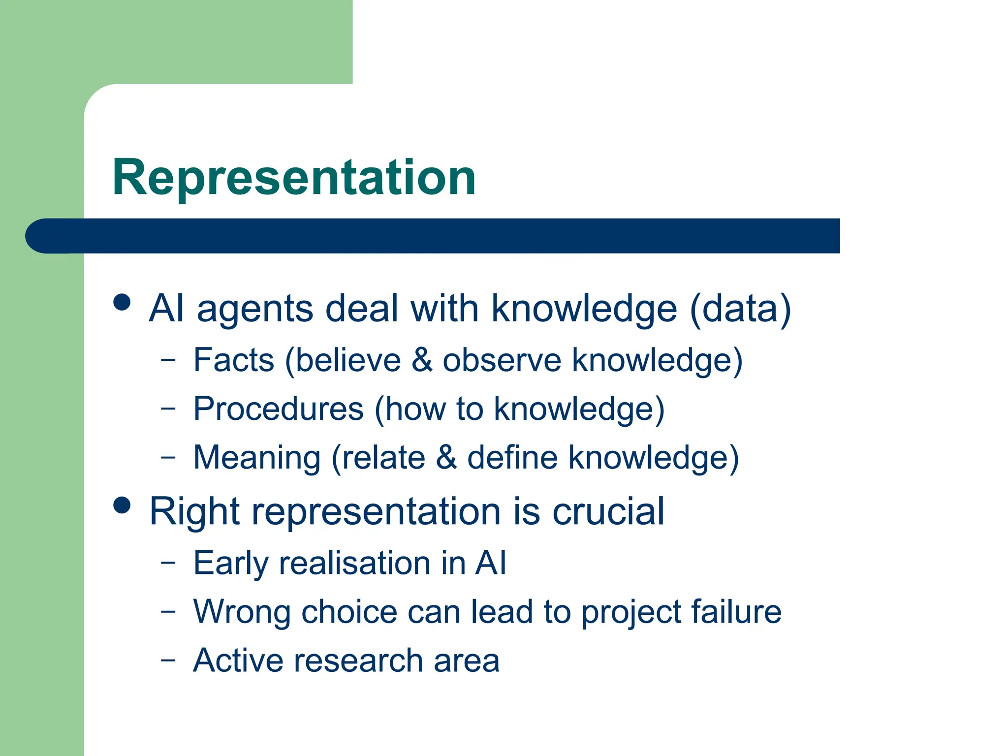 Representation
 AI agents deal with knowledge (data)
– Facts (believe & observe knowledge)
– Procedures (how to knowledge)
– Meaning (relate & define knowledge)
 Right representation is crucial
– Early realisation in AI
– Wrong choice can lead to project failure
– Active research area
 