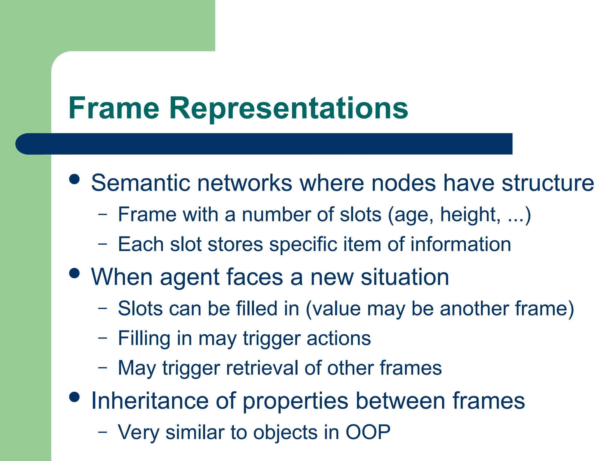 Frame Representations
 Semantic networks where nodes have structure
– Frame with a number of slots (age, height, ...)
– Each slot stores specific item of information
 When agent faces a new situation
– Slots can be filled in (value may be another frame)
– Filling in may trigger actions
– May trigger retrieval of other frames
 Inheritance of properties between frames
– Very similar to objects in OOP
 