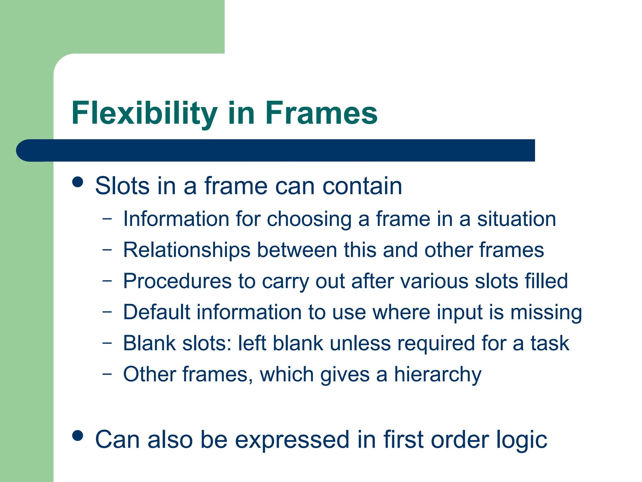 Flexibility in Frames
 Slots in a frame can contain
– Information for choosing a frame in a situation
– Relationships between this and other frames
– Procedures to carry out after various slots filled
– Default information to use where input is missing
– Blank slots: left blank unless required for a task
– Other frames, which gives a hierarchy
 Can also be expressed in first order logic
 
