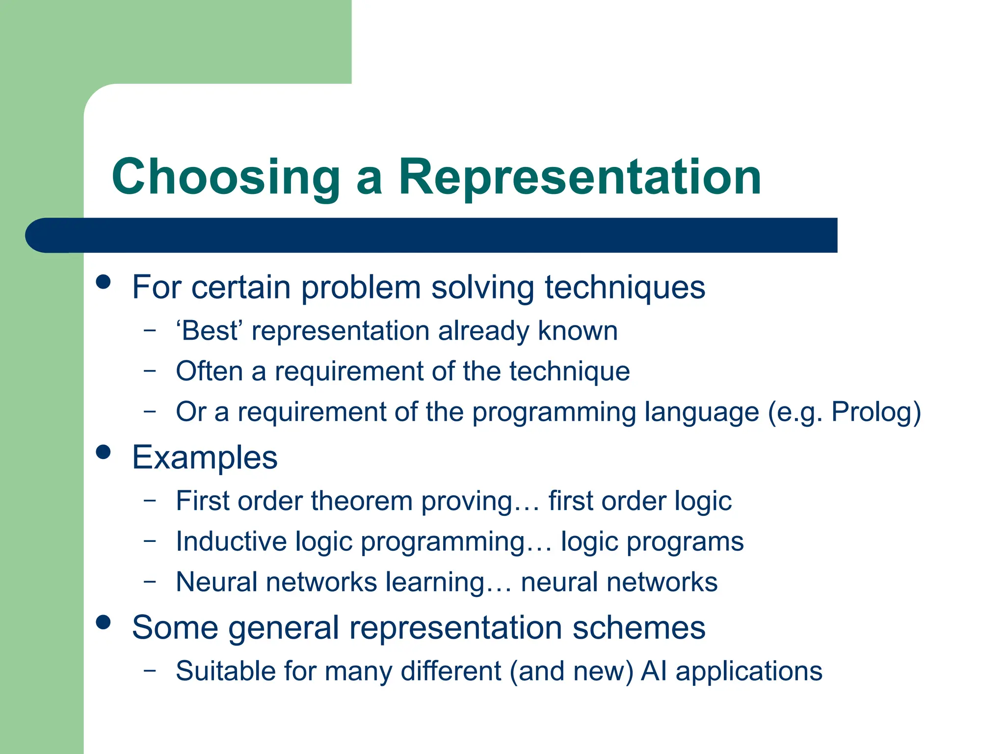 Choosing a Representation
 For certain problem solving techniques
– ‘Best’ representation already known
– Often a requirement of the technique
– Or a requirement of the programming language (e.g. Prolog)
 Examples
– First order theorem proving… first order logic
– Inductive logic programming… logic programs
– Neural networks learning… neural networks
 Some general representation schemes
– Suitable for many different (and new) AI applications
 